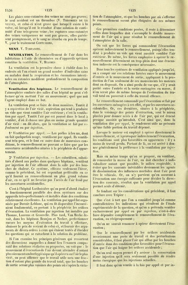 Les plaies sous-cutanées des veines ne sont pas graves; le seul accident est un Ihrombus (V. Thrombus de la vulve), et celui-ci n'est grave que lorsqu'il existe à la vulve, où lorsqu'il est le résultat d'une solution de conti- nuité d'une très-grosse veine ; les ruptures sous-cutané(3s des veines variqueuses ne sont pas graves, elles guéris- sent promptement, et le sang se résorbe en peu de temps. V. pour le traitement Contusions. VEIN'T. V. Tympanite. ^'EIVTILATlOîV'. Le renouvellement de l'air dans les habitations à l'aide de cheminées ou d'appareils spéciaux constitue la ventilation. V. Miasmes, La ventilation est la première chose à établir dans les endroits oîi l'on réunit un grand nombre d'individus sains ou malades dont la respiration et les émanations intesti- nales ou cutanées modifient profondément la composition de l'atmosphère. Ventilation des hôpitaux. Le renouvellement de l'atmosphère confinée des salles d'un hôpital ne peut s'ef- fectuer qu'en mettant l'air en mouvement ; quel que soit l'agent employé dans ce but. La ventilation peut se faire de deux manières. Tantôt il y a aspiration de l'air vicié, aspiration qui tend à produire un vide que vient combler l'air extérieur ; c'est la ventila- tion par appel. Tantôt l'air pur est poussé dans le local à ventiler, d'où il chasse une plus ou moins grande quantité d'air vicié : on dit alors, que la ventilation se fait par /v- foulemént ou par injection. \° Ventilâti07i par appel. — Les poêles à feu nu, dont on fait quelquefois usage, ventilisent par appel. Ils ventili- sent très-peu, et le font en outre dans de mauvaises con- ditions, le renouvellement ne pouvant se faire que par les ouvertures accidentelles situées à la périphérie de l'appar- tement. 2° Ventilation par injection. — Les calorifères, substi- tués d'abord aux poêles dans quelques hôpitaux, ventilent par injection de l'air affluant dans la salle par des bou- ches de chaleur. Ce système, efficace seulement l'hiver, comme le précédent, lui est cependant préférable en ce qu'il fournit au renouvellement un plus grand volume d'air, en ce qu'il ne favorise pas l'accès de l'air froid par les ouvertures accidentelles. C'est à l'hôpital Lariboisière qu'on peut d'abord étudier le fonctionnement parallèle des deux systèmes sur des appareils très-perfectionnés et installés dans des conditions relativement excellentes. La ventilation par appel fut orga- nisée par Duvoir-Leblanc, qui en fit disparaître l'inconvé- nient fondamental, en portant à la périphérie les orifices d'évacuation. La ventilation par injection fut installée par Thomas, Laurens et Grouvelle. Plus tard. Van Hecke de- vait, dans les hôpitaux Beaujon et Necker, perfectionner encore les moyens d'exécution du travail à effectuer, abaisser le prix de revient de celui-ci, et fournir des argu- ments de divers ordres à ceux qui étaient tentés d'élucider les questions qui se rattachent à la solution du problème. Si l'on examine les principes généraux qui ressortent des discussions au;cquelles a donné lieu l'examen compa- ratif des solutions réalisées ou proposées, on voit que : le mouvement d'évacuation de l'air devant atteindre d'autant plus sûrement sonbuthygiéniquc qu'il opérera sur l'air le plus vicié, on peut affirmer que le travail utile sera une frac- tion d'autant plus grande du travail total, que les bouches de sortie seront plus voisines des points où s'opère la vicia- tion de l'atmosphère, et que les bouches par où s'effectue le renouvellement seront plus éloignées de ces mêmes points. Ces premières conditions posées, il reste à déterminer celles dans lesquelles doit s'accomplir le double mouve- ment de l'air qui a pour résultat le renouvellement de l'atmosphère de la salle. On sait que les forces qui commandent l'évacuation opèrent indirectement le renouvellement, puisqu'elles ten- dent à produire un vide qui vient aussitôt combler l'air extérieur. De même, les forces employées à opérer le re- nouvellement déterminent un trop-plein dont une évacua- tion indirecte est la conséquence nécessaire. Dans tous les systèmes de ventilation appliqués jusqu'ici, on a compté sur ces relations forcées entre le mouvement d'entrée et le mouvement de sortie, appliquant à la pro- duction de l'un seulement de ces mouvements les moteurs dont on disposait. On a ainsi perdu de vue que, s'il y avait parité entre l'entrée et la sortie envisagées en masse, il n'en serait plus de même lorsque de l'estimation du tra- vail total on passerait à celle du travail efficace. Le renouvellement commandé par l'évacuation se fait par les ouvertures ménagées à cet effet, et par les ouvertures ac- cidentelles. Or, ces dernières, situées à la périphérie, dans le voisinage des points d'extraction, sont le mieux placées pour donner accès à de l'air pur, qui est évacué presque aussitôt qu'introduit. C'est ainsi que, dans la ventilation dite par appel, le rendement utile ne présente qu'une faible portion du travail dépensé. Lorsque le moteur est employé à opérer directement le renouvellement, et àprovoquer indirectement l'évacuation, les conditions sont plus favorables en apparences : il y a moins de travail perdu. Partant de là, on est arrivé à don- ner généralement la préférence à la ventilation par i)ijec- tion. Mais en même temps qu'on se propose, en ventilant, de renouveler la masse de l'air, on doit chercher à indi- vidualiser autant que possible, le milieu respirable, à éviter que les courants inévitables deviennent les agents de dissémination des influences morbides dont l'air peut être le véhicule. Or, on n'y parvient qu'en assurant à l'évacuation une énergie suffisante pour décider la direc- tion des courants, résultat que la ventilation par appel permet seule d'obtenir. Se fondant sur les considérations qui précèdent, il faut conclure avec Tripier : Que c'est à tort que l'on a considéré jusqu'ici comme contradictoires les indications qui résultent de l'étude expérimentale de la question, et qu'on a prétendu ventiler exclusivement par appel ou par injection, c'est-à-dire faire dépendre complètement le renouvellement de l'éva- cuation, ou réciproquement ; Qu'on ne saurait renoncer à opérer directement l'éva- cuation ; Que le renouvellement par les orifices accidentels occasionnant une perte de travail et des perturbations considérables, il faut placer l'air qui afflue par les bouches d'entrée dans des conditions plus favorables pour l'évacua- tion que l'air qui baigne les orifices accidentels ; Qu'un seul moyen permet d'y arriver : la conservation d'une injection qu'il sera seulement possible de rendre moins énergique que les injections actuelles. Il faut donc qu'on ventile à la fois par appel et par in-