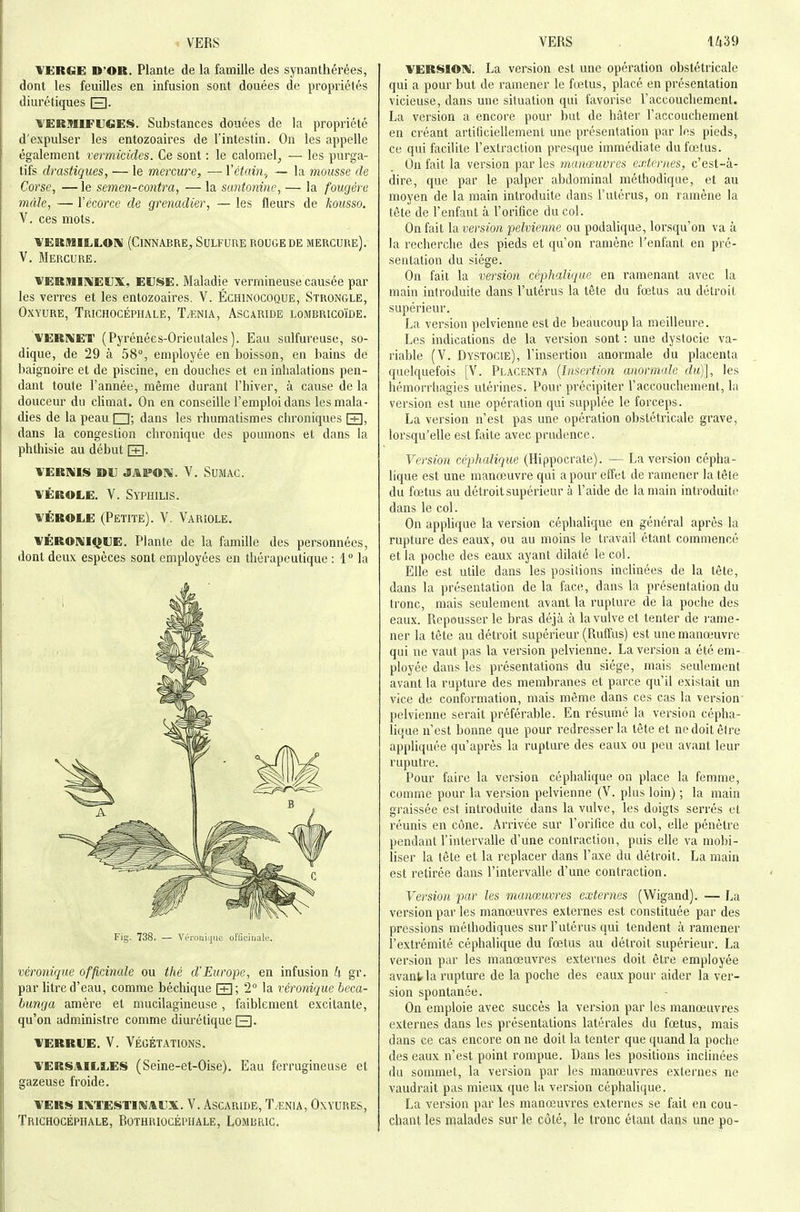 YERGE D'OR. Plante de la famille des synanthérées, dont les feuilles en infusion sont douées de propriétés diurétiques El- TERmiFUGES. Substances douées de la propriété d'expulser les entozoaires de l'intestin. On les appelle également vermicides. Ce sont : le calomel, — les purga- tifs drastiques, — le mercure, — ïêtfdn,, — la mousse de Corse, — le semen-contra, — la santoninc, — la fougère màle, — Yécorce de grenadier, — les fleurs de kousso, V, ces mots. 'WERMILLOni (CiNNABRE, SULFURE ROUGE DE MERCURE). V. Mercure. VERMIIVIEUX, EUSE. Maladie vermineuse causée par les verres et les entozoaires. V. Échinocoque, Strongle, Oxyure, Trichocéphale, T.enia, Ascaride lombricoïde. VERl^ET (Pyrénées-Orientales). Eau sulfureuse, so- dique, de 29 à 58°, employée en boisson, en bains de baignoire et de piscine, en douches et en inhalations pen- dant toute l'année, même durant l'hiver, à cause de la douceur du climat. On en conseille l'emploi dans les mala- dies de la peau □; dans les rhumatismes chroniques \±], dans la congestion chronique des poumons et dans la phthisie au début \±\. VERNIS DU JAPOi^. V. Sumac. VÉROLE. V. Syphilis. VÉROLE (Petite). V. Variole. VÉROAIIQUE. Plante de la famille des personnécs, dont deux espèces sont employées en thérapeutique : 1 la Fig'. 738, — VéroijiL|ue ofliciiiale. véronique officinale ou tlié d'Europe, en infusion k gr. par litre d'eau, comme béchique [+]; 2° la véronique beca- bunga amère et mucilagineuse, faiblement excitante, qu'on administre comme diurétique Q. VERRUE. V. Végétations. VERSAILLEIS (Seine-et-Oise). Eau ferrugineuse et gazeuse froide. vers intestinaux. v. ascaride, t.en1a, oxyures, Trichocéphale, Bothriocéphale, Lombric. VERSION. La version est une opération obstétricale qui a pour but de ramener le fœtus, placé en présentation vicieuse, dans une situation qui favorise raccoucliemenl. La version a encore pour but de hâter l'accouchement en créant artiliciellement une présentation par les pieds, ce qui facilite l'extraction presque immédiate du fœtus. Ou fait la version par les manœuvres externes, c'est-à- dire, que par le palper abdominal méthodique, et au moyen de la main introduite dans l'utérus, on ramène la tête de l'enfant à l'orifice du col. On fait \sl version pelvienne ou podalique, lorsqu'on va à la recherche des pieds et qu'on ramène l'enfant en pré- sentation du siège. On fait la version céplialique en ramenant avec la main introduite dans l'utérus la tête du fœtus au détroit supérieur. La version pelvienne est de beaucoup la meilleure. Les indications de la version sont : une dystocie va- riable (V. Dystocie), l'insertion anormale du placenta quelquefois [V. Placenta {Insertion anormale du)], les hémorrhagies utérines. Pour précipiter l'accouchement, la version est une opération qui supplée le forceps. La version n'est pas une opération obstétricale grave, lorsqu'elle est faite avec prudence. Version céphalique (Hippocrate). — La version cépha- lique est une manœuvre qui a pour effet de ramener la tête du fœtus au détroit supérieur à l'aide de la main introduit<> dans le col. On applique la version céphalique en général après la rupture des eaux, ou au moins le travail étant commencé et la poche des eaux ayant dilaté le col. Elle est utile dans les positions inclinées de la tête, dans la présentation delà face, dans la présentation du tronc, mais seulement avant la rupture de la poche des eaux. Repousser le bras déjà à la vulve et tenter de rame- ner la tête au détroit supérieur (Ruffus) est une manœuvre qui ne vaut pas la version pelvienne. La version a été em- ployée dans les présentations du siège, mais seulement avant la rupture des membranes et parce qu'il existait un vice de conformation, mais même dans ces cas la version' pelvienne serait préférable. En résumé la version cépha- lique n'est bonne que pour redresser la tête et ne doit être appliquée qu'après la rupture des eaux ou peu avant leur ruputre. Pour faire la version céphalique on place la femme, comme pour la version pelvienne (V. plus loin) ; la main graissée est introduite dans la vulve, les doigts serrés et réunis en cône. Arrivée sur l'orifice du col, elle pénètre pendant l'intervalle d'une contraction, puis elle va mobi- liser la tête et la replacer dans l'axe du détroit. La main est retirée dans l'intervalle d'une contraction. Version par les manœuvres externes (Wigand). — La version par les manœuvres externes est constituée par des pressions méthodiques sur l'utérus qui tendent à ramener l'extrémité céphalique du fœtus au détroit supérieur. La version par les manœuvres externes doit être employée avantrla rupture de la poche des eaux pour aider la ver- sion spontanée. On emploie avec succès la version par les manœuvres externes dans les présentations latérales du fœtus, mais dans ce cas encore on ne doit la tenter que quand la poche des eaux n'est point rompue. Dans les positions inchnées du sommet, la version par les manœuvres externes ne vaudrait pas mieux que la version céphalique. La version par les manœuvres externes se fait en cou- chant les nialades sur le côté, le tronc étant dans une po-