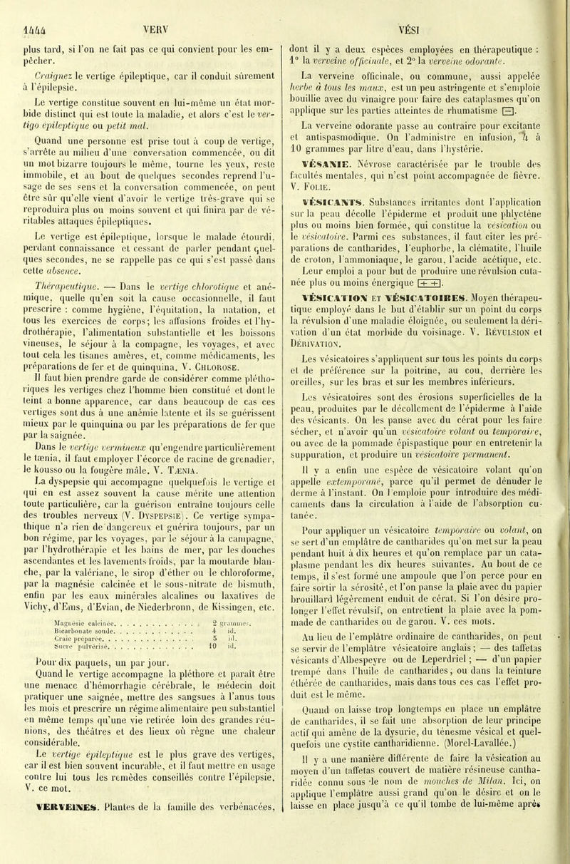 plus tard, si l'on ne fait pas ce qui convient pour les em- pêcher. Craignez le vertige épileptique, car il conduit sûrement à l'épilepsie. Le vertige constitue souvent en lui-môme un état mor- bide distinct qui est toute la maladie, et alors c'est \e ver- tige épileptique ou petit mal. Quand une personne est prise tout à coup de vertige, s'arrête au milieu d'une conversation commencée, ou dit un mot bizarre toujours le même, tourne les yeux, reste immobile, et au bout de quelques secondes reprend l'u- sage de ses sens et la conversation commencée, on peut être sûr qu'elle vient d'avoir le vertige très-grave qui se reproduira plus ou moins souvent et qui finira par de vé- ritables attaques épilepliques. Le vertige est épileptique, Inrsque le malade étourdi, perdant connaissance et cessant de parler pendant quel- ques secondes, ne se rappelle pas ce qui s'est passé dans cette absence. Thérapeutique. — Dans le vertige chlorotique et ané- mique, quelle qu'en soit la cause occasionnelle, il faut prescrire : comme hygiène, l'équitation, la natation, et tous les exercices de corps; les affusions froides et l'hy- drothérapie, l'alimentation substantielle et les boissons vineuses, le séjour à la compagne, les voyages, et avec tout cela les tisanes amères, et, comme médicaments, les préparations de fer et de quinquina. V. Chlorose. Il faut bien prendre garde de considérer comme plétho- riques les vertiges chez l'homme bien constitué et dont le teint a bonne apparence, car dans beaucoup de cas ces vertiges sont dus à une anémie latente et ils se guérissent mieux par le quinquina ou par les préparations de fer que par la saignée. Dans le vertige vermineux qu'engendre particulièrement le tœnia, il faut employer l'écorce de racine de grenadier, le kousso ou la fougère màle. V. T^nia. La dyspepsie qui accompagne quelquefois le vertige et qui en est assez souvent la cause mérite une attention toute particulière, car la guérison entraîne toujours celle des troubles nerveux (V. Dyspepsie). Ce vertige sympa- thique n'a rien de dangereux et guérira toujours, par un bon régime, parles voyages, par le séjour à la campagne, par l'hydrothérapie et les bains de mer, par les douches ascendantes et les lavements froids, par la moutarde blan- che, par la valériane, le sirop d'étber ou le chloroforme, par la magnésie calcinée et le sous-nitrate de bismuth, enfin par les eaux minérales alcalines ou laxatives de Vichy, d'Ems, d'Evian, de Niederbronn, de Kissingen, etc. Magnésie calcinée 2 grammoï. Bicarbonate sornle 4 ici. Craie préparée 5 iti. Sucre pulvérisé 10 iil. Pour dix paquets, un par jour. Quand le vertige accompagne la pléthore et paraît être une menace d'hémorrhagie cérébrale, le médecin doit pratiquer une saignée, mettre des sangsues à l'anus tous les mois et prescrire un régime alimentaire peu substantiel en même temps qu'une vie retirée loin des grandes réu- nions, des théâtres et des lieux où règne une chaleur considérable. Le vertige épileptique est le plus grave des vertiges, car il est bien souvent incurable, et il faut mettre eu usage contre lui tous les remèdes conseillés contre l'épilepsie. V. ce mot. VERVEïMES. Plantes de la famille des verbénacées. dont il y a deux espèces employées en thérapeutique : 1° la verveine officinale, et 2° la verveine odorante. La verveine officinale, ou commune, aussi appelée herbe à tous les maux, est un peu astringente et s'emploie bouillie avec du vinaigre pour faire des cataplasmes qu'on applique sur les parties atteintes de rhumatisme [3- La verveine odorante passe au contraire pour excitante et antispasmodique. On l'administre en infusion, '% à 10 grammes par litre d'eau, dans l'hystérie. VÉSAXIE. Névrose caractérisée par le trouble des facultés mentales, qui n'est point accompagnée de fièvre. V. Folie. VÉSICAMT*». Substances irritantes dont l'application sur la peau décolle l'épiderme et produit une phlyctène plus ou moins bien formée, qui constitue la vésication ou le vésieutoire. Parmi ces substances, il faut citer les pré- )tarations de cantharides, l'euphorbe, la clématite, l'huile de croton, l'ammoniaque, le garou, l'acide acétique, etc. Leur emploi a pour but de produire une révulsion cuta- née plus ou moins énergique l-t- +\. VÉSICATIOX ET \'É«iICATOIBE$$. Moyen thérapeu- tique employé dans le but d'établir sur un point du corps la révulsion d'une maladie éloignée, ou seulement la déri- vation d'un état morbide du voisinage. V. PiÉvulsion et DÉIUVATION, Les vésicatoires s'appliquent sur tous les points du corps et de préférence sur la poitrine, au cou, derrière les oreilles, sur les bras et sur les membres inférieurs. Les vésicatoires sont des érosions superficielles de la peau, produites par le décollement de l'épiderme à l'aide des vésicants. On les panse avec du cérat pour les faire sécher, et n'avoir qu'un vésicatoire volant ou temporaire, ou avec de la pommade épispastique pour en entretenir la suppuration, et produire un vésicatoire permanent. 11 y a enfin une espèce de vésicatoire volant qu'on appelle extemporané, parce qu'il permet de dénuder le derme à l'instant. On 1 emploie pour introduire des médi- caments dans la circulation à l'aide de l'absorption cu- tanée. Pour appliquer un vésicatoire temporaire ou volant, on se sert d'un emplâtre de cantharides qu'on met sur la peau pendant huit à dix heures et qu'on remplace par un cata- plasme pendant les dix heures suivantes. Au bout de ce temps, il s'est formé une ampoule que l'on perce pour en faire sortir la sérosité, et l'on panse la plaie avec du papier brouillard légèrement enduit de cérat. Si l'on désire pro- longer l'effet révulsif, on entretient la plaie avec la pom- made de cantharides ou de garou. V. ces mots. Au lieu de l'emplâtre ordinaire de cantharides, on peut se servir de l'emplâtre vésicatoire anglais ; — des taffetas vésicants d'Albespeyre ou de Leperdriel ; — d'un papier trempé dans l'huile de cantharides, ou dans la teinture élhéréc de cantharides, mais dans tous ces cas l'effet pro- duit est le même. Quand on laisse trop longtemps en place un emplâtre de cantharides, il se fait une absorption de leur principe actif qui amène de la dysurie, du ténesme vésical et quel- quefois une cystite canlharidienne. (Morel-Lavallée.) 11 y a une manière différente de faire la vésication au moyen d'un taffetas couvert de matière résineuse canlha- ridée connu sous -le nom de mouches de Milan. Ici, on applique l'emplâtre aussi grand qu'on le désire et on le laisse en place jusqu'à ce qu'il tombe de lui-même aprè*