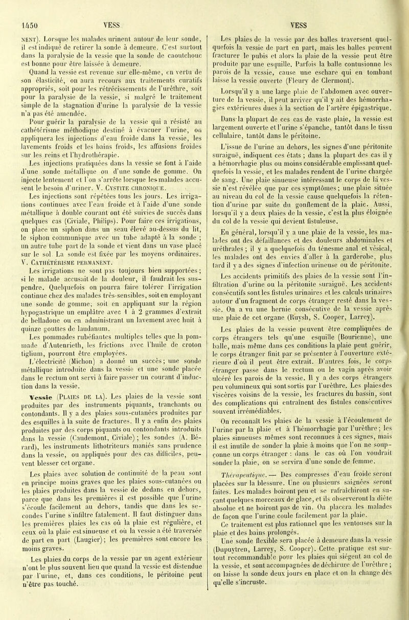 nent). Lorsque les malades urinent autour de leur sonde, il est indiqué de retirer la sonde à demeure. C'est surtout dans la paralysie de la vessie que la sonde de caoutchouc est l)onne pour être laissée à demeure. Quand la vessie est revenue sur elle-môme, en vertu de son élasticité, on aura recours aux traitements curatifs appropriés, soit pour les rétrécissements de l'urèthre, soit pour la paralysie de la vessie, si malgré le traitement simple de la stagnation d'urine la paralysie de la vessie n'a pas été amendée. Pour guérir la paralysie de la vessie qui a résisté au cathélérisine méthodique destiné à évacuer l'urine, ou appliquera les injections d'eau froide dans la vessie, les lavements froids et les bains froids, les affusions froides sur les reins et l'hydrothérapie. Les injections pratiquées dans la vessie se font à l'aide d'une sonde métallique ou d'une sonde de gomme. On injecte lentement et l'on s'arrête lorsque les malades accu- sent le besoin d'uriner. V. Cystite chronique. Les injections sont répétées tous les jours. Les irriga- tions continues avec l'eau froide et à l'aide d'une sonde métallique à double courant ont été suivies de succès dans quelques cas (Civiale, Philips). Pour faire ces irrigations, on place un siphon dans un seau élevé au-dessus du lit, le siphon communique avec un tube adapté à la sonde ; un autre tube part de la sonde et vient dans un vase placé sur le sol La sonde est fixée par les moyens ordinaires. V. Cathétérisme permanent. Les irrigations ne sont pas toujours bien supportées ; si le malade accusait de la douleur, il faudrait les sus- pendre. Quelquefois on pourra faire tolérer l'irrigation continue chez des malades très-sensibles, soit en employant une sonde de gomme,- soit en appliquant sur la région hypogastrique un emplâtre avec 1 à 2 grammes d'extrait de belladone ou en administrant un lavement avec huit h quinze gouttes de laudanum. Les pommades rubéfiantes multiples telles que la pom- made d'Autenrieth, les frictions avec l'huile de croton tiglium, pourront être employées. L'électricité (Michon) a donné un succès; une sonde métallique introduite dans la vessie et une sonde placée dans le rectum ont servi à faire passer un courant d'induc- tion dans la vessie. Vessie (Plaies DE la). Les plaies de la vessie sont produites par des instruments piquants, tranchants ou contondants. Il y a des plaies sous-cutanées produites par des esquilles à la suite de fractures. Il y a enfin des plaies produites par des corps piquants ou contondants introduits dans la vessie (Caudemont, Civiale) ; les sondes (A. Bé- rard), les instruments lithotriteurs maniés sans prudence dans la vessie, ou appliqués pour des cas difficiles, peu- vent blesser cet organe. Les plaies avec solution de continuité de la peau sont en principe moins graves que les plaies sous-cutanées ou les plaies produites dans la vessie de dedans en dehors, parce que dans les premières il est possible que l'urine s'écoule facilement au dehors, tandis que dans les se- condes l'urine s'infiltre fatalement. Il faut distinguer dans les premières plaies les cas où la plaie est régulière, et ceux où la plaie est sinueuse et où la vessie a été traversée de part en part (Laugier) ; les premières sont encore les moins graves. Les plaies du corps de la vessie par un agent extérieur n'ont le plus souvent lieu que quand la vessie est distendue par l'urine, et, dans ces conditions, le péritoine peut n'être pas touché. Les plaies de la vessie par des balles traversent quel- quefois la vessie de part en part, mais les balles peuvent fracturer le pubis et alors la plaie de la vessie peut être produite par une esquille. Parfois la balle contusionne les parois de la vessie, cause une eschare qui en tombant laisse la vessie ouverte (Fleury de Clermont). Lorsqu'il y a une large plaie de l'abdomen avec ouver- ture de la vessie, il peut arriver qu'il y ait des hémorrha- gies extérieures dues à la section de l'artère épigastrique. Dans-la plupart de ces cas de vaste plaie, la vessie est largement ouverte et l'urine s'épanche, tantôt dans le tissu cellulaire, tantôt dans le péritoine. L'issue de l'urine au dehors, les signes d'une péritonite suraiguc, indiquent ces états ; dans la plupart des cas il y a hémorrhagie plus ou moins considérable emplissant quel- quefois la vessie, et les malades rendent de l'urine chargée de sang. Une plaie sinueuse intéressant le corps de la ves- sie n'est révélée que par ces symptômes ; une plaie située au niveau du col de la vessie cause quelquefois la réten- tion d'urine par suite du gonflement de la plaie. Aussi, lorsqu'il y a deux plaies de la vessie, c'est la plus éloignée du col de la vessie qui devient fistuleuse. En général, lorsqu'il y a une plaie de la vessie, les ma- lades ont des défaillances et des douleurs abdominales et uréthrales ; il y a quelquefois du ténesme anal et vésical, les malades ont des envies d'aller à la garderobe, plus lard il y a des signes d'infection urineuse ou de péritonite. Les accidents primitifs des plaies de la vessie sont l'in- filtration d'urine ou la péritonite suraiguë. Les accidents consécutifs sont les fistules urinaires et les calculs urinaires autour d'un fragment de corps étranger resté dans la ves- sie. On a vu une hernie consécutive de la vessie après une plaie de cet organe (Ruysh, S. Cooper, Larrey). Les plaies de la vessie peuvent être compliquées de corps étrangers tels qu'une esquille (Bourienne), une balle, mais même dans ces conditions la plaie peut guérir, le corps étranger finit par se présenter à l'ouverture exté- rieure d'où il peut être extrait. D'autres fois, le corps étranger passe dans le rectum ou le vagin après avoir ulcéré les parois de la vessie. Il y a des corps étrangers peu volumineux qui sont sortis par l'urèthre. Les plaiesdes viscères voisins de la vessie, les fractures du bassin, sont des complications qui entraînent des fistules consécutives souvent irrémédiables. On reconnaît les plaies de la vessie à l'écoulement de l'urine par la plaie et à l'hémorrhagie par l'urèthre; les plaies sinueuses mômes sont reconnues à ces signes, mais il est inutile de sonder la plaie à moins que l'on ne soup- çonne un corps étranger : dans le cas où l'on voudrait sonder la plaie, on se servira d'une sonde de femme. Thérapeutique. — Des compresses d'eau froide seront placées sur la blessure. Une ou plusieurs saignées seront faites. Les malades boiront peu et se rafraîchiront en su- çant quelques morceaux de glace, et ils observeront la diète absolue et ne boiront pas de vin. On placera les malades de façon que l'urine coule facilement par la plaie. Ce traitement est plus rationnel que les ventouses sur la plaie et des bains prolongés. Une sonde flexible sera placée à demeure dans la vessie (Dupuytren, Larrey, S. Cooper). Celle pratique est sur- tout recommandable pour les plaies qui siègent au col de la vessie, et sont accompagnées de déchirure de l'urèthre ; on laisse la sonde deux jours en place et on la change dès qu'elle s'incruste.