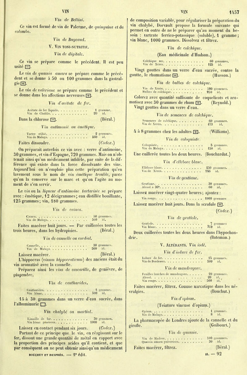 Vin de Bellini. Ce vin est formé de vin de Palerme, de quinquina et de Colombo. Vin de Bugeaud. V. Vin TONI-NUTRITIF. Vin de digitale. Ce vin se prépare comme le précédent. Il est peu usité E]. Le vin de quassia amara se prépare comme le précé- dent et se donne à 50 ou 100 grammes dans la gastral- gie S- Le vin de valériane se prépare comme le précédent et se donne dans les affections nerveuses [T]. Vin d'acétate de fer. ■ Acétate de fer liquitle 1 gramme. Vin (le Cliablis 90 id. Dans la chlorose Q. (Béral.) Vin antimonié ou émétique. Tartre stibié 2 grammes. Vin de Maloga 560 id. Faites dissoudre. (Codex.) On préparait autrefois ce vin avec : verre d'antimoine, 30 grammes, et vin d'Espagne, 720 grammes. Mais on n'ob- tenait ainsi qu'un médicament infidèle, par suite de la dif- férence qui existe dans la force dissolvante des vins. Aujourd'hui on n'emploie plus cette préparation qu'en lavement sous le nom de vin émétique trouble, parce qu'on la conserve sur le marc et qu'on l'agite au mo- ment de s'en servir. Le vin ou la liqueur d'antimoine tartarisée se prépare avec : émétique, 12 décigrammes; eau distillée bouillante, 125 grammes; vin, 180 grammes. Vin de cainca. Cainca 50 grammes. Vin de Maiaga 500 id. Faites macérer huit jours. — Par cuillerées toutes les trois heures, dans les hydropisies. (Béral.) Vin de cannelle ou cordial. Cannelle 30 grammes. Vm de Malaga 500 id. Laissez macérer. (Béral.) L'hippocras [vinum hrppocraticum) des anciens était du vin aromatisé avec la cannelle. Préparez ainsi les vins de cascarille, de genièvre, de gingembre. Vin de cantharides. Cantharides 1 gramme. Vin blanc 500 id. 15 à 30 grammes dans un veiTe d'eau sucrée, dans l'albuminurie □. Vin chalybé ou martial. Limaille do fer 30 grammes. Vin blanc généreux 1000 id. Laissez en contact pendant six jours. (Codex.) Partant de ce principe que le vin, en réagissant sur le fer, dissout une grande quantité de métal en rapport avec la proportion des principes acides qu'il contient, et que par conséquent on ne peut obtenir ainsi qu'un médicament BOUCHUT ET DESPRÉS. 2* édit. de composition variable, pour régulariser la préparation du vin chalybé, Doi'vault propose la formule suivante qui permet en outre de ne le préparer qu'au moment du be- soin : tartrate ferrico-potassique (soluble), 1 gramme; vin blanc, 1000 grammes. Dissolvez et filtrez. Vin de colchique. (Eau médicinale d'Hudson.) Colchique sec 60 crammes. Vin de Xérès 125  id. Vingt gouttes dans un verre d'eau sucrée, contre la goutte, le rhumatisme [T]. (Husson.) Vin de bidbes de colchique. Vin de Xérès 500 grammes. Hulbes de colchiiiue , • . ■ 250 id. Colorez avec quantité suffisante de coquelicots et aro- matisez avec 30 grammes de rhum [+]. (Reynold.) Vingt gouttes dans un verre d'eau. Vin de semences de colchique. Semences de colchique 60 grammes. Vin do Xérès 473 id. à 8 grammes chez les adultes [+]. (Williams). Vin de coloquinte. Coloquinte 5 grammes. Vin de Malaga 150 id. Une cuillerée toutes les deux heures. (Bouchardat.) Vin d'ellébore blanc. Ellébore blanc 250 ;?rammes. Vm de Xérès 916 id. Vin de gentiane. Gentiane 30 grammes. Alcool à 36 60 id. Laissez macérer vingt-quatre heures; ajoutez : Vin rouge 1000 grammes Laissez macérer huit jours. Dans la scrofule FR. (Codex.) Vin de grafiole. Gratiole 7 grammes Vin blanc 3C0 id. Deux cuillerées toutes les deux heures dans l'hypochon- drie. (Bateman.) V. Altérants. Vin iodé. Vin d'iodure de fer. lodure de fer 15 grammes. Vin de Bordeaux 500 id. Vin de mandragore. Feuilles fraîches de mandragore 20 grammes. Alcool 20 id.^ Vin rouge 500 id. Faites macérer, filtrez. Comme narcotique dans les né- vralgies. (Bouchut.) Vin d'opium. (Teinture vineuse d'opium.) Opium 1 gramme. ViM de Malaga 8 id. La pharmacopée de Londres ajoute de la cannelle et du girofle. (Guibourt.) Vin de quassia. Vin de Madère 500 grammes. Quassia amara pulvérisée 30 id. Faites macérer, filtrez. (Béral.) II. — 92