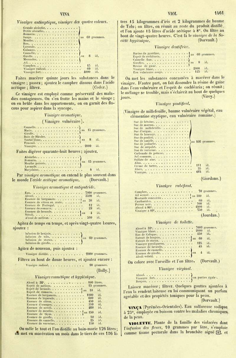 Vinaigre antiseptique, vinaigre des quatre voleurs. Grande absinlle Petite absinthe Romarin Sange )aa CO grammes. Mentiie Rne Lavande Caiamns Cannelle | Girolle ^na 8 id. Muscades l Ail ; Camphre , . 15 iil. Vinaigre radical 00 id. Vinaigre fort 4000 id. Faites macérer quinze jours les substances dans le vinaigre ; passez ; ajoutez le camphre dissous dans l'acide acétique ; liltrez. {Codex.) Ce vinaigre est employé comme préservatif des mala- dies contagieuses. On s'en frotte les mains et le visage ; on en brûle dans les appartements, on en garnit des fla- cons pour aspirer dans la syncope. Vinaigre aromatique, ( Vinaigre vulnéraire ). Cannelle ) Macis > aa 15 grammes. Girolle > Bois de Rhodes ^ Santal blanc > aa 8 id. Fenouil ) Vinaigre 2000 id. Faites digérer quarante-huit heures ; ajoutez. Absinthe Romarin Menthe poivrée Lavande Marjolaine 4 id. Par vinaigre aromatique on entend le plus souvent dans le monde Vacide acétique aromatique. (Dorvault.) Vinaigre aromatique et antiputride. 1^161 15 Ean 7000 Alcool 3500 Essence île bergamote | Essence de citron an zeste i Essence de Portugal ■ 12 Essence de romarin 23 Essence de lavande 1 „ . 1- > aa 4 Néroli ) Alcool de mélisse 500 grammes, id. id. id. id. Agitez de temps en temps, et après vingt-quatre heures, ajoutez : Infusirm de benjoin. . Inl'nsion de toln. . Infusion de storax. Infusion de girofle. . 60 Agitez de nouveau, puis ajoutez : vinaigre distdlé 2000 grammes. Filtrez au bout de douze heures, et ajoutez encore ; Vinaigre radical 90 grammes. (Bully.) Vinaigre cosmétique et hygiénique. Esprit de lavande Esprit de romarin Essence de bergamote Essence de bigarade Essence de citron Essence d'oranges Essence de néroli Essence de menthe Essence de thym Essence de girofle Essence de cannelle Essence de verveine On mêle le tout et l'on distille au bain-marie 126 litres; dti met en macération un mois dans le tiers de ces 126 li- 100 litres. . 15 g rammes. aa 10 id. . 1000 id. 600 id. 450 id. 350 id. 200 id. aa 150 id. 50 id. 25 id. , 150 id. très 15 kilogrammes d'iris et 2 kilogrammes de baume de Tolu; on filtre, on réunit au reste du produit distillé^ et l'on ajoute 15 litres d'acide acétique à 8. On filtre au bout de vingt-quatre heures. C'est là le vinaigre de la So- ciété hijgiénique, (Dorvault.) Vinaigre dentifrice. I aa 60 gr.ammes. Racine de pyrèthre. . Esprit de cochléaria. . Cannelle fine Girofles Résine de gaiac. . . vinaigre blanc Eau vulnéraire rouge. 2000 125 On met les substances concassées à macérer dans le vinaigre. D'autre part, on fait dissoudre la résine de gaïac dans l'eau vulnéraire et l'esprit de cochléaria; on réunit; le mélange se trouble, mais s'éclaircit au bout de quelques jours. (Virey.) Vinaigre pontifical. (Vinaigre de millefeuille, baume vulnéraire végétal, eau clémentine styptique, eau vulnéraire romaine.) Suc de bétoinc Suc de marum Suéde millefeuille .• • • Sue d'origan Suc de boucage Sue de pouliot Suc de sanicle Suc de joubarbe Suc de serpolet .Suc de verveine Carbonate de potasse Sel commun Sulfate de zinc Alun Crème de tartre 1 ' l Alocs 35 Vinaigre CCi aa 100 grammes. id. id. id. (Giordano.) Vinaigre rubéfiant. 70 300 Camphre Ail écrasé Moutarde concussée Canthorides 60 Poivre noir ' 500 Alcool ù 8G° 4500 Vinaigre à 10° Î^O jrammes. id. id. id. id. id. (Jourdan.) Vinaigre de toilette. Alcool il 33« ''OO grammes. 2000 450 Vinaigre blanc Eau de Cologne. . . Extrait de benjoin. . Extrait de storax. . Vinaigre pyroligneux Essence de lavande. Essence de cannelle. Essence de girofle ^a 4 Alcali volatil 60 125 45 id. id. id. id. id. id. On colore avec l'orseille et l'on filtre. (Dorvault.) Vinaigre virginal. Alcool ) Vinaiïre fort > na parties égale'. Benjoin } Laissez macérer; filtrez. Quelques gouttes ajoutées à l'eau la rendent laiteuse en lui communiquant un parfum aoréable et des propiétés toniques pour la peau. ° (Dorvault.) VIXCA (Pyrénées-Orientales). Eau sulfiu-euse sodique à 23°, employée en boisson contre les maladies chroniques de la peau. IflorETTE. Plante de la famille des violacées dont Yinfusion des fleurs, 10 grammes par litre, s'emploie comme tisane pectorale dans la bronchite aiguë [±], et