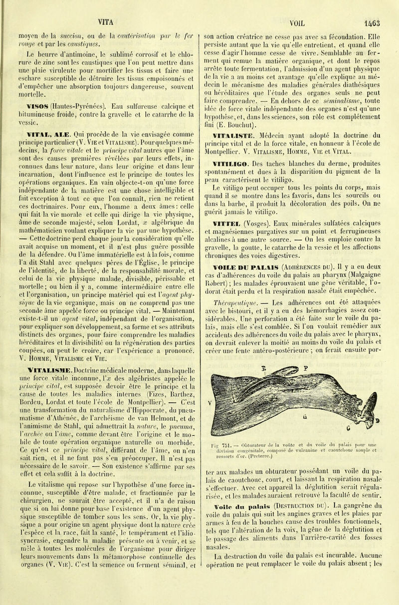moyen de la succion, ou de la cautérisâtim far le fer rouge et par les caustiques. Le beurre d'antimoine, le sublimé corrosif et le chlo- rure de zinc sont les caustiques que l'on peut mettre dans une plaie virulente pour mortifier les tissus et faire une eschare susceptible de détruire les tissus empoisonnés et d'empêcher une absorption toujours dangereuse, souvent morlelle. VISOS (Hautes-Pyrénées). Eau sulfureuse calcique et hilumineuse froide, contre la gravelle et le catarrhe de la vessie. VITAL, ALE. Qui procède de la vie envisagée comme principe particulier (V. Vie et Vitalisme). Pour quelques mé- decins, la force vitale et le principe vital anircs que l'àme sont des causes premières révélées par leurs effets, in- connues dans leur nature, dans leur origine et dans leur incarnation, dont l'influence est le principe de toutes les opérations organiques. En vain objecte-t-on qu'une force indépendante de la matière est une chose intelligible et fait exception à tout ce que l'on connaît, rien ne retient ces doctrinaires. Pour eux, l'homme a deux âmes: celle qui fait la vie morale et celle qui dirige la vie physique, âme de seconde majesté, selon Lordat, x algébrique du mathématicien voulant expliquer la vie par une hypothèse. — Cette doctrine perd chaque jour la considération qu'elle avait acquise un moment, et il n'est plus guère possible de la défendre. Ou l'àme immatérielle est àlafois, comme l'a dit Stahl avec quelques pères de l'Église, le principe de l'identité, de la liberté, de la responsabilité morale, et celui de la vie physique malade, divisible, péi'issable et morlelle ; ou bien il y a, comme intermédiaire entre elle et l'organisation, un principe matériel qui est Vagent phy- sique de la vie organique, mais on ne comprend pus une seconde àme appelée force ou principe vital. —Maintenant existe-t-il un agent vital, indépendant de l'organisation, pour expliquer son développement, sa forme et ses attributs distincts des organes, pour faire comprendre les maladies héréditaires et la divisibilité ou la régénération des parties coupées, on peut le croire, car l'expérience a prononcé. V. Homme, Vitalisme et Vie. Vitalisme. Doctrine médicale moderne, dans laquelle une force vitale inconnue, Vx des algébristcs appelée le principe vital, est supposée devoir être le principe et la cause de toutes les maladies internes (Fizes, Barlliez, Bordeu, Lordat et toute l'école de Montpellier). — C'est une transformation du naturalisme d'Hippocrale, du pneu- matisme d'Athénée, de l'archéisme de van Helmont, et de l'animisme de Stahl, qui admettrait, la nature, le pneuma, Varchée ou Vàme, comme devant être l'origine et le mo- bile de toute opération organique naturelle ou morbide. Ce qu'est ce principe vital, différant de l'âme, on n'en sait rien, et il ne faut pas s'en préoccuper. Il n'est pas nécessaire de le savoir. — Son existence s'affirme par ses effet et cela suffit à la doctrine. Le vitalisme qui repose sur l'hypothèse d'une force in- connue, susceptible d'être malade, et fractionnée par le chirurgien, ne saurait être accepté, et il n'a de raison que si on lui donne pour base l'existence d'un agent phy- sique susceptible de tomber sous les sens. Or, la vie pliy- sique a pour origine un agent physique dont la nature crée l'espèce et la race, fait la santé, le tempérament etl'idio- syncrasie, engendre la maladie présente ou avenir, et se mêle à toutes les molécules de l'organisme pour diriger leurs mouvements dans la métamorphose continuelle des organes (V, Vie). C'est la semence ou ferment séminal, et son action créatrice ne cesse pas avec sa fécondation. Elle persiste autant que la vie qu'elle entretient, et quand elle cesse d'agir l'homme cesse de vivre. Semblable au fer- ment qui remue la matière organique, et dont le repos arrête toute fermentation, l'admission d'un agent physique de la vie a au moins cet avantage qu'elle explique au mé- decin le mécanisme des maladies générales diathésiques ou héréditaires que l'étude des organes seuls ne peut faire comprendr(î. — En dehors de ce séminalisme, toute idée de force vitale indépendante des organes n'est qu'une liypothèse, et, dans les sciences, son rôle est complètement fini (E. Bouchut). VITALISTE. Médecin ayant adopté la doctrine du principe vital et de la force vitale, en honneur à l'école de Montpellier. V. Vitausme, Homme, Vie et Vital. VITILIGO. Des taches blanches du derme, produites spontanément et dues à la disparition du pigment de la peau caractérisent le vitiligo. Le vitiligo peut occuper tous les points du corps, mais quand il se montre dans les favoris, dans les sourcils ou dans la barbe, il produit la décoloration des poils. On ne guérit jamais le vitiligo. VITTEL (Vosges). Eaux minérales sulfatées calciques et magnésiennes purgatives sur un point et ferrugineuses alcalines à une autre source. — On les emploie contre la gravelle, la goutte, le catarrhe de la vessie et les affections chroniques des voies digestives. VOILE DU PALAIS (ADHÉRENCES Du). 11 y a eu deux cas d'adhérences du voile du palais au pharynx (Malgaigne llobert) ; les malades éprouvaient une gêne véritable, l'o- dorat était perdu et la respiration nasale était empêchée. Thérapcutic/ue. — Les adhérences ont été attaquées avec le bistouri, et il y a eu des hèmorrhagies assez con- sidérables. Une perforation a été faite sur le voile du pa- lais, mais elle s'est comblée. Si l'on voulait remédier aux accidents des adhérences du voile du palais avec le pharynx, on devrait enlever la moitié au moins du voile du palais et créer une fente antéro-postérieure ; on ferait ensuite por- Fis 751. — Obturateni' île la voftte et An voile ilu palais pour une division eonsénitale, composé de vuloaninc et eaontelioue souple et ressorts d'or. (Prcterre.) ter aux malades un obturateur possédant un voile du pa- lais de caoutchouc, court, et laissant la respiration nasale s'effectuer. Avec cet appareil la déglutition serait régula- risée, et les malades auraient retrouvé la faculté de sentir. Voile du palais (DESTRUCTION DU). La gangrène du voile du palais qui suit les angines graves et les plaies par armes à feu de la bouches cause des troubles fonctionnels, tels que l'altération de la voix, la gêne de la déglutition et le passage des aliments dans l'arrière-cavité des fosses nasales. La destruction du voile du palais est incurable. Aucune opération ne peut remplacer le voile du palais absent ; les