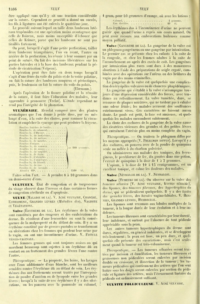 U66 VULV VULV être applique sans qu'il y ait une traction considérable sur la suture. Cependant ce procédé a donné un succès, les lils à ligatures ont été enlevés le quatrième jour. Le procédé suivant lequel on taille deux lambeaux laté- raux trapézoïdes est une opération moins avantageuse que celle de Baizeau, mais moins susceptible d'échouer que celles de Ivrimer, parce que les lambeaux ne sont pas tiraillés fortement. On peut, lorsqu'il s'agit d'une petite perforation, tailler deux lambeaux triangulaires, l'un en avant, l'autre en arrière de la perforalion, les réunir à leur sommet par un point de suture. On fait des incisions libératrices sur les parties latérales et à la base des lambeaux pendant la pé- riode de cicatrisation (Velpeau). L'opération peut être faite en deux temps lorsqu'il s'agit d'une fente du voile du palais et de la voûte palatine, on fait la suture des lambeaux nuiqucux et périosliques, puis, le lendemain on fait la suture du voile du palais. (Ehrmann.) ■ Après l'opération de la fissure palatine et la réussite de la suture, il faut faire l'éducation des malades, leur apprendre à prononcer (Trelat). L'étude cependant ne rend pas l'intégrité de la phonation. VULNÉBitlRE. Alcoolat composé avec des plantes aromatiques que l'on donne à petite dose, pur ou mé- langé d'eau, à la suite des chutes, pour ranimer la circu- lation et empêcher la syncope que peut produire la frayeur. Feuilles fraîches Je basilic N Feuilles Ir. Je calament 1 Feuilles fr. Jllysopc 1 Feuilles fr. Je inarjolaiue. . | Feuilles fr. Je mélisse I Feuilles fr. Je menthe J Feuilles J'uiigau 1 Feuilles fr. Je serpolet j Feuilles fr. Je thym l Feuilles fr. J'absinthe 1 Feuilles fr. J'an^éliijue I Feuilles fr. do fenouil 1 Feuilles fr. ilo rue I Fouilles fr. Je lavauJe I Alcool i\ 00» i500 iJ. Faites selon l'art. — A prendre 8 à 10 grammes dans un demi-verre d'eau. WULTUEUX. État d'e congestion et de turgescence du visage observé dans l'ivresse et dans certaines formes de congestion cérébrale ou d'apoplexie. VULVE (Maladie de la). V. Acné vulvaire, Chancre, EsTHiOMENE, GRANDES LÈVRES {Maladics cles), Vaginite et VÉGÉTATIONS. Vnlvc (Érythème de la). Les érythèmes de la vulve sont constitués par des rougeurs et des exulcérations du derme. Ils résultent d'une leucorrhée ou sont la consé- quence de la malpropreté et du défaut de soin. 11 y a un érythème constitué par de grosses pustules se transformant en ulcérations chez les femmes qui perdent leur urine par le vagin, ou ont ime incontinence d'urine. V. Fistule VÉSICO-VAGINALE. I,es femmes grosses qui sont toujours assises ou qui marchent beaucoup sont sujettes à un érythème dû au contact ou au frottement des grandes lèvres l'une contre l'autre. Thérapeutique. — La propreté, les bains, les lavages avec l'eau additionnée d'eau blanche, sont les meilleurs remèdes contre l'érythème dû au défaut de soin. Les éry- thèmes dus aux frottements seront traités par l'interposi- tion de poudre d'amidon ou de lycopode entre les grandes lèvres ; lorsqu'à la suite de ces érythèmes il y a des ulcé- rations, on les pansera avec la pommade au calomel, i 1 gram, pour grammes d'axonge, où avec les lotions ; ilalorael 1 gramme. Eau distillée 40 iJ. Les érythèmes dus à l'incontinence d'urine ne peuvent guérir que quand l'urine a repris son cours naturel. On peut avoir recours aux embrocations huileuses comme moyen palliatif. Vulve (Gangrène de la). La gangrène de la vulve est un phlegmon gangreneux ou une gangrène par intoxication. Le premier cas se présente chez les enfants à la suite de la rougeole, et chez les femmes adultes à la suite de l'accouchement ou après des excès de coït. Les gangrènes par intoxication plus rares sont dues à des manœuvres abortives à l'aide des préparations de seigle ergoté, com- binées avec des opérations sur l'utérus ou des brûlures du vagin par des mains criminelles. La gangrène de la vulve est quelquefois une complica- tion desérysipèles vulvaires ou de chancres phagédéniques. La gangrène qui s'établit à la vulve s'accompagne tou- jours d'une dépression considérable des forces, avec ten- dance au refroidissement. La vulve tuméfiée, dure, se recouvre de plaques noirâtres, qui ne tardent pas à exhaler une odeur fétide ; les malades accusent des souffrances extrêmement vives. Ces caractères ne laissent aucun doute. Le pouls est petit, la face est anxieuse, et quel- quefois les malades succombent subitement. La chute des eschares de la gangrène de la vulve cause des cicatrices vicieuses des grandes et des petites lèvres qui entraînent l'atrésie plus ou moins complète du vagin. Thérapeutique. — On traitera le phlegmon diffus par les moyens appropriés (V. Phlegmon diffus). Lorsqu'il y a des eschares, on pansera avec de la poudre de quinquina seule ou mêlée à du charbon pulvérisé. On administrera aux malades des toniques, des ferru- gineux, le perchlorure de fer, dix gouttes dans une potion, l'extrait de quinquina à la dose de 1 à 2 grammes. L'opium, à la dose de 10 à 15 centigrammes, est un excellent tonique, et calme les douleurs des malades. Vulve (Névralgie de la). V. Névralgie. . Vulve (Tumeurs de la). On observe sur la vulve des tumeurs sébacées (V. Acné vulvaire. Kystes sébacés), des lipomes, des tumeurs fibreuses, des hypertrophies du derme, qui se pédiculisent quelquefois. Il y a des kystes des grandes lèvres, des hernies vagino-labiales. V, Her- nies, Grandes lèvres, Hydrocèle. Les lipomes sont reconnus aux lobules multiples de la tumeur, à la longue durée de leur évolution et à leur in- dolence. Les tumeurs fibreuses sont caractérisées par leur dureté, leur indolence, et surtout par l'absence de tout pédicule appréciable sous la peau. Les autres tumeurs hypertrophiques du derme sont dures, régulières, en général indolentes, et se développent très-lentement; la peau est lisse, un peu dure, et quel- quefois elle présente des excoriations, mais c'est seule- ment quand la tumeur est très-volumineuse. Thérapeutique. — Les tumeurs sébacées seront trai- tées par incision et énucléation, les tumeurs fibreuses et graisseuses non pédiculées seront enlevées par incision double en croissant, et dissection de la tumeur ; les tu- meurs pédiculées qui contiennent des artères que l'on sent battre sous les doigts seront enlevées par section du pédi- cule et ligature des artères, mais l'écrasement linéaire du pédicule est ordinairement suffisant. VLXVITE FOLLICULEUStE. V. ACNÉ VULVAIRE.