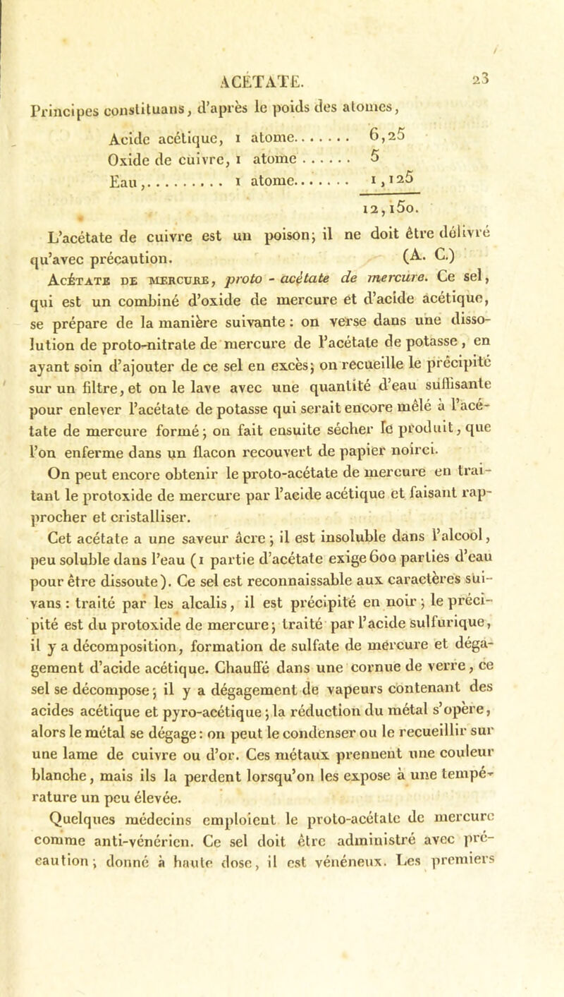 Principes conslituaiis, d’après le poids des alomes, Acide acétique, i atome 6,25 Oxide de cuivre, i atome 5 Eau , 1 atome i, 125 12,i5o. L’acétate de cuivre est un poison; il ne doit être délivré qu’avec précaution. (A-- C.) Acétate de mercube , proto - acétate de mercure. Ce sel, qui est un combiné d’oxide de mercure et d’acide acétique, se prépare de la manière suivante ; on verse dans une disso- lution de proto^nltrate de mercure de l’acetale de potasse , en ayant soin d’ajouter de ce sel en excès; on recueille le précipité sur un filtre, et on le lave avec une quantité d’eau siiflisante pour enlever l’acétate de potasse qui serait encore mêlé à l’acé- tate de mercure formé; on fait ensuite sécher le produit, que l’on enferme dans un flacon recouvert de papier noirci. On peut encore obtenir le proto-acétate de mercure eu trai- tant le protoxide de mercure par l’acide acétique et faisant rap- procher et cristalliser. Cet acétate a une saveur âcre ; il est insoluble dans l’alcool, peu soluble dans l’eau (i partie d’acétate exige 6oo parties d’eau pour être dissoute). Ce sel est reconnaissable aux caractères sul- vans : traité par les alcalis, il est précipité en noir ; le préci- pité est du protoxide de mercure; traité par l’acide sulfurique, il y a décomposition, formation de sulfate de mércure et déga- gement d’acide acétique. ChauCfé dans une cornue de verre, ce sel se décompose ; il y a dégagement de vapeurs contenant des acides acétique et pyro-acétique ; la réduction du métal s’opère, alors le métal se dégage : on peut le condenser ou le recueillir sur une lame de cuivre ou d’or. Ces métaux prennent une couleur blanche, mais ils la perdent lorsqu’on les expose à une tempé- rature un peu élevée. Quelques médecins emploient le proto-acétate de mercure comme anti-vénérien. Ce sel doit être administré avec pré- caution; donné à haute dose, il est vénéneux. Les premiers