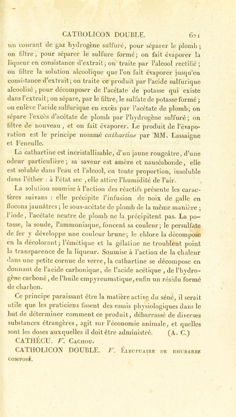 CATHOLICON DOUBLE. 6?,i xin courant de gaz hydrogène sulfuré, pour séparer le plomb; on filtre, pour séparer le sulfure formé; on fait évaporer la liqueur en consistance d’extrait; ol^traite par l’alcool rectilié ; ou filtre la solution alcoolique que l’on fait évaporer jusqu’en consistance d’extrait; on traite ce produit par l’acide sulfurique alcoolisé, pour décomposer de l’acétate de potasse qui existe dans l’extrait; on sépare, par le filtre, le sulfate de potasse formé ; on enlève l’acide sulfurique en excès par l’acétate de plomb; on sépare l’exces d’acétate de plomb par l’hydrogène sulfuré ; on filtre de nouveau, et on fait évaporer. Le produit de l’évapo- ration est le principe nommé cathartine par MM. Lassaigne et Feneulle. La cathartine est incristallisable, d’un jaune rougeâtre, d’une odeur particulière; sa saveur est amère et nauséabonde, elle est soluble dans l’eau et l’alcool, en toute proportion, Insoluble dans l’éther : à l’état sec ,elle attire l’humidité de l’air. La solution soumise à l’action des réactifs présente les carac- tères sulvans : elle précipite l’infusion de noix de galle en flocons jaunâtres ; le sous-acétate de plomb de la même manière ; l’iode, l’acétate neutre de plomb ne la précipitent pas. La po- tasse, la soude, l’ammoniaque, foncent sa couleur; le persulfate de fer y développe une couleur brune; le chlore la décompose en la décolorant; l’émétique et la gélatine ne troublent point la transparence de la liqueur. Soumise à l’action de la chaleur dans une petite cornue de verre, la cathartine se décompose en donnant de l’acide carbonique, de l’acide acétique , de l’hydro- gène carboné, de l’huile empyreumatique, enfin un résidu formé de charbon. Ce principe paraissant être la matière active du séné, il serait utile que les jvraticiens fissent des essais physiologiques dans le but de déterminer comment ce produit, débarrassé de diverses substances étrangères, agit sur l’économie animale, et quelles sont les doses auxquelles il doit être administré. (A. C.) CATPIÉCU. V. Cachou. CATHOLICON DOUBLE. ÉiEcruAutr. oe nnunARHE COMPOSÉ.