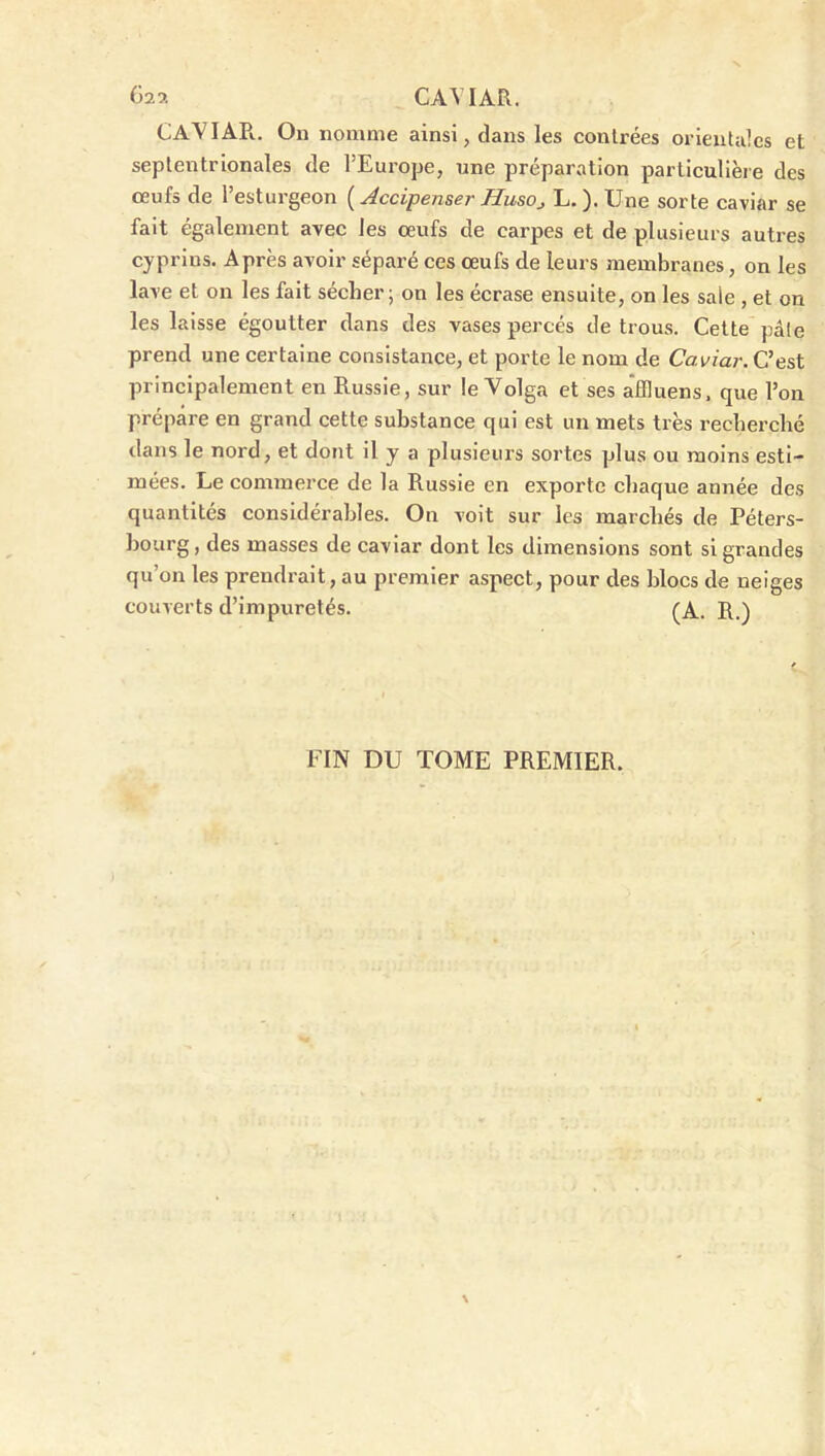 625. CAVIAR. CAVIAPi. On nomme ainsi, dans les conlrées orientales et septentrionales de l’Europe, une préparation particulière des œufs de l’esturgeon ( Accipenser HusOj L. ). Une sorte caviar se fait également avec les œufs de carpes et de plusieurs autres cyprins. Après avoir séparé ces œufs de leurs membranes, on les lave et on les fait sécher; on les écrase ensuite, on les sale , et on les laisse égoutter dans des vases percés de trous. Cette pâle prend une certaine consistance, et porte le nom de Caviar. C’est principalement en Russie, sur le Volga et ses affluens. que l’on prépare en grand cette substance qui est un mets très recherché dans le nord, et dont il y a plusieurs sortes plus ou moins esti- mées. Le commerce de la Russie en exporte chaque année des quantités considérables. On voit sur les marchés de Péters- bourg, des masses de caviar dont les dimensions sont si grandes qu’on les prendrait, au premier aspect, pour des blocs de neiges couverts d’impuretés. (A. R.) FIN DU TOME PREMIER.