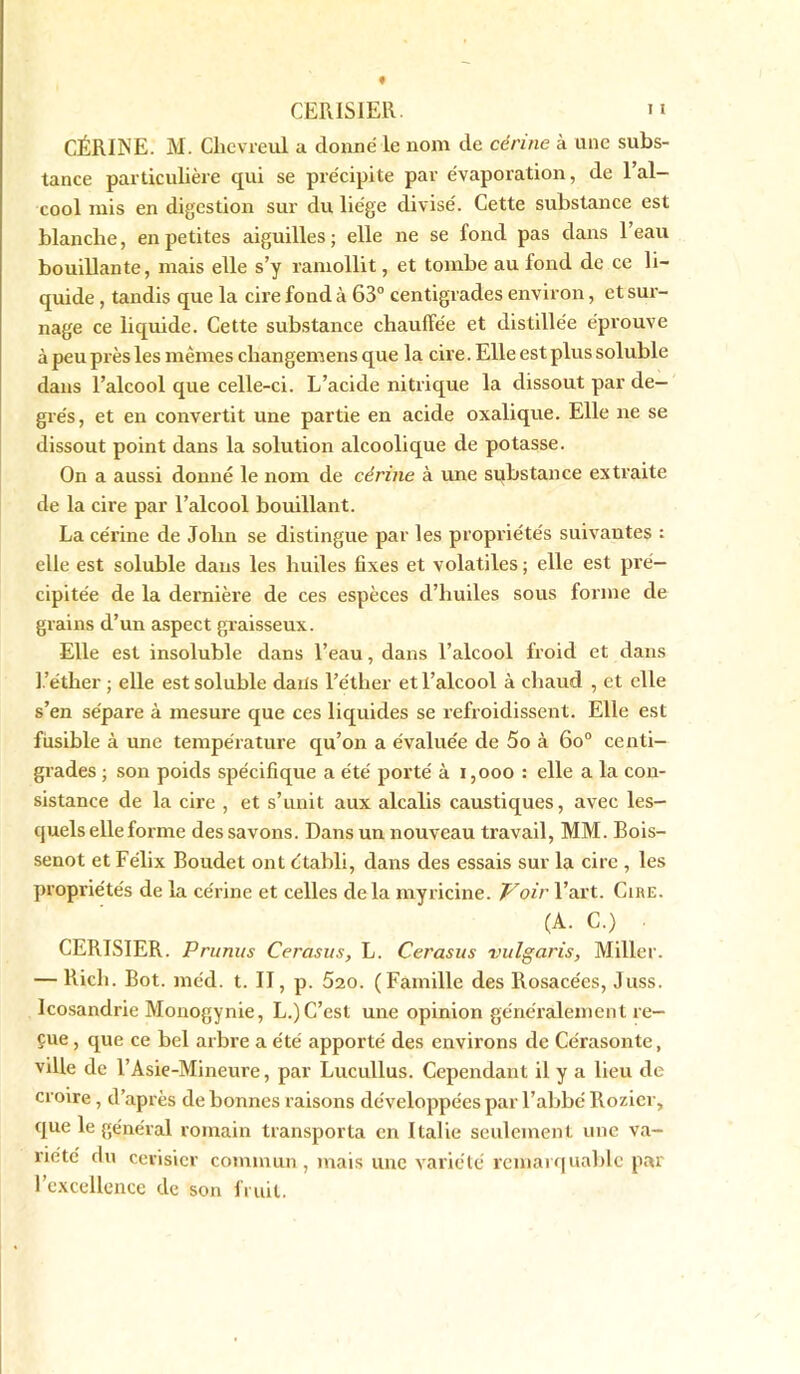 f CERISIER. n CÉRIjNE. M. Chevreul a donné le nom de cérine à une subs- tance particulière qui se précipite par évaporation, de l’al- cool mis en digestion sur du liège divisé. Cette substance est blanche, en petites aiguilles; elle ne se fond pas clairs l’eau bouillante, mais elle s’y ramollit, et tombe au fond de ce li- quide , tandis que la cire fond à 63° centigrades environ, et sur- nage ce liquide. Cette substance chauffée et distillée éprouve à peu près les mêmes cliangemens que la cire. Elle est plus soluble dans l’alcool que celle-ci. L’acide nitrique la dissout par de- grés, et en convertit une partie en acide oxalique. Elle ne se dissout point dans la solution alcoolique de potasse. On a aussi donné le nom de cérine à une substance extraite de la cire par l’alcool bouillant. La cérine de John se distingue par les propriétés suivantes : elle est soluble dans les huiles fixes et volatiles ; elle est pré- cipitée de la dernière de ces espèces d’huiles sous forme de grains d’un aspect graisseux. Elle est insoluble dans l’eau, dans l’alcool froid et dans l ’éther ; elle est soluble dans l’éther et l’alcool à chaud , et elle s’en sépare à mesure que ces liquides se refroidissent. Elle est fusible à une température qu’on a évaluée de 5o à 6o° centi- grades ; son poids spécifique a été porté à 1,000 : elle a la con- sistance de la cire , et s’unit aux alcalis caustiques, avec les- quels elle forme des savons. Dans unnouveau travail, MM. Bois- senot et Félix Boudet ont établi, dans des essais sur la cire , les propriétés de la cérine et celles de la myricine. Voir l’art. Cire. (A. C.) ■ CERISIER. Prunus Cerasus, L. Cerasus vulgaris, Miller. — Ricli. Bot. méd. t. II, p. 520. (Famille des Rosacées, Juss. Icosandrie Monogynie, L.) C’est une opinion généralement re- çue , que ce bel arbre a été apporté des environs de Cérasonte, ville de l’Asie-Mineure, par Lucullus. Cependant il y a lieu de croire, d’après de bonnes raisons développées par l’abbé Rozier, que le général romain transporta en Italie seulement une va- riété du cerisier commun , mais une variété remarquable par