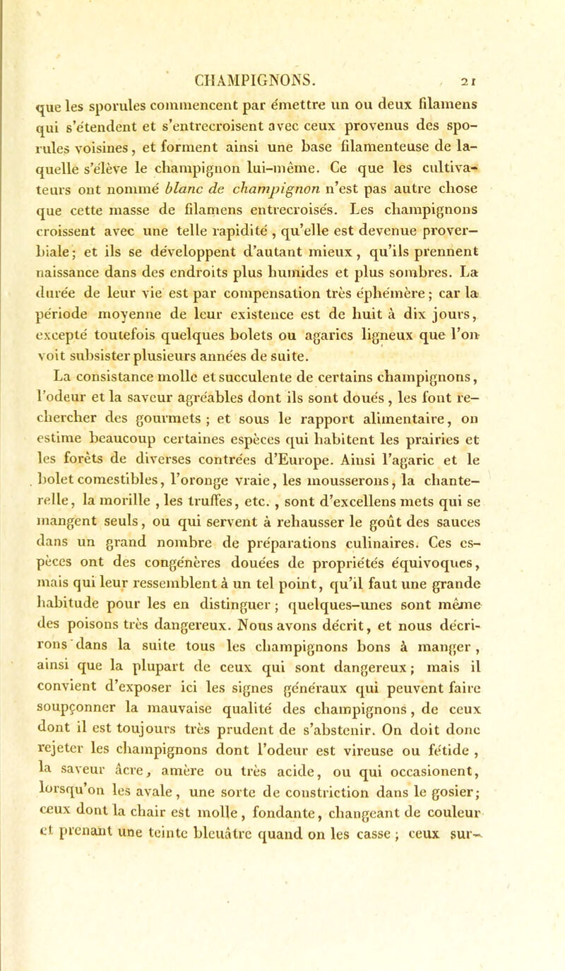 que les spovules commencent par émettre un ou deux filamens qui s’étendent et s’entrecroisent avec ceux provenus des spo- rules voisines, et forment ainsi une base filamenteuse de la- quelle s’élève le champignon lui-même. Ce que les cultiva- teurs ont nommé blanc de champignon n’est pas autre chose que cette masse de filamens entrecroisés. Les champignons croissent avec une telle rapidité , qu’elle est devenue prover- biale; et ils se développent d’autant mieux, qu’ils prennent naissance dans des endroits plus humides et plus sombres. La durée de leur vie est par compensation très éphémère ; car la période moyenne de leur existence est de huit à dix jours, excepté toutefois quelques bolets ou agarics ligneux que l’on voit subsister plusieurs années de suite. La consistance molle et succulente de certains champignons, l’odeur et la saveur agréables dont ils sont doués , les font re- chercher des gourmets ; et sous le rapport alimentaire, on estime beaucoup certaines espèces qui habitent les prairies et les forêts de diverses contrées d’Europe. Ainsi l’agaric et le bolet comestibles, l’oronge vraie, les mousserons, la chante- relle, la morille , les truffes, etc. , sont d’excellens mets qui se mangent seuls, ou qui servent à rehausser le goût des sauces dans un grand nombre de préparations culinaires. Ces es- pèces ont des congénères douées de propriétés équivoques, mais qui leur ressemblent à un tel point, qu’il faut une grande habitude pour les en distinguer ; quelques-unes sont même des poisons très dangereux. Nous avons décrit, et nous décri- rons dans la suite tous les champignons bons à manger , ainsi que la plupart de ceux qui sont dangereux ; mais il convient d’exposer ici les signes généraux qui peuvent faire soupçonner la mauvaise qualité des champignons, de ceux dont il est toujours très prudent de s’abstenir. On doit donc rejeter les champignons dont l’odeur est vireuse ou fétide , la saveur âcre, amère ou très acide, ou qui occasionent, lorsqu’on les avale, une sorte de constriction dans le gosier; ceux dont la chair est molle , fondante, changeant de couleur et prenant une teinte bleuâtre quand on les casse ; ceux sur—