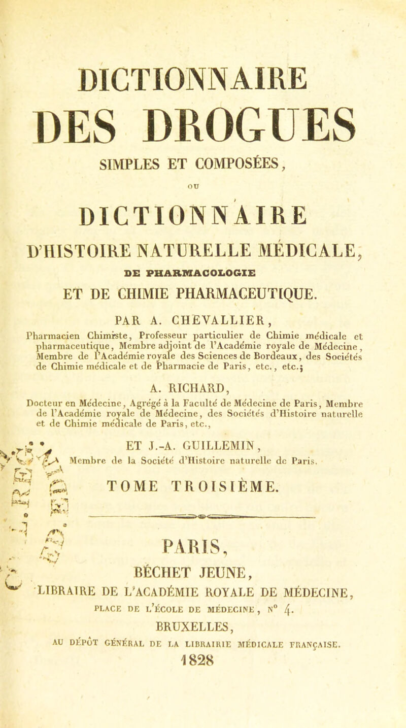 DES DROGUES SIMPLES ET COMPOSÉES, DICTIONNAIRE D’HISTOIRE NATURELLE MÉDICALE, DE PHARMACOLOGIE ET DE CHIMIE PHARMACEUTIQUE. PAR A. CHEVALLIER, Pharmacien Chimiste, Professeur particulier de Chimie me'dicale et pharmaceutique, Membre adjoint de l’Académie royale de Me'decine , Membre de l’Académie royale des Sciences de Bordeaux, des Sociétés de Chimie médicale et de Pharmacie de Paris, etc., etc.; A. RICHARD, Docteur en Médecine, Agrégé à la Faculté de Médecine de Paris, Membre de l’Académie royale de Médecine, des Sociétés d’Histoire naturelle et de Chimie médicale de Paris, etc., , .rï * * w r-rT ■>V SnUf W 0 , ~î a -'1 /*\ I *0 ijr-1 V ET J.-A. GUILLEMIN, ; de la Société d’Histoire naturelle de Paris. TOME TROISIÈME. PARIS, BECHET JEUNE, i w LIBRAIRE DE L’ACADÉMIE ROYALE DE MÉDECINE, PLACE DE L’ÉCOLE DE MÉDECINE , N° /j- BRUXELLES, AU DÉPÔT GÉNÉRAL DE LA LIBRAIRIE MÉDICALE FRANÇAISE. 1828