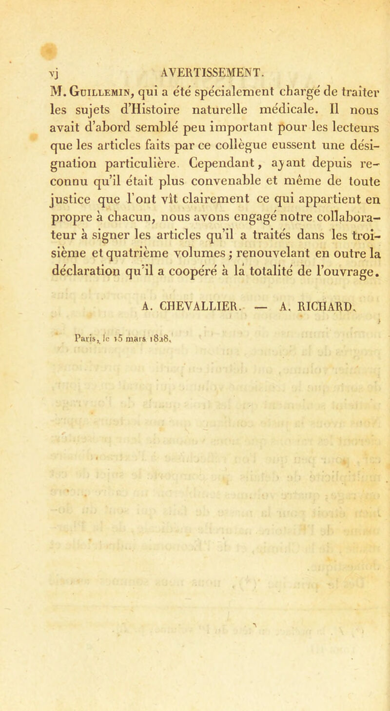 M. Guillemin, qui a été spécialement chargé de traiter les sujets d’Histoire naturelle médicale. Il nous avait d’abord semblé peu important pour les lecteurs que les articles faits par ce collègue eussent une dési- gnation particulière. Cependant, a_yant depuis re- connu qu’il était plus convenable et même de toute justice que l’ont vît clairement ce qui appartient en propre à chacun, nous avons engagé notre collabora- teur à signer les articles qu’il a traités dans les troi- sième et quatrième volumes; renouvelant en outre la déclaration qu’il a coopéré à la totalité de l’ouvrage. A. CHEVALLIER. — A. RICHARD. Paris ^ le >5 mars i8a6.