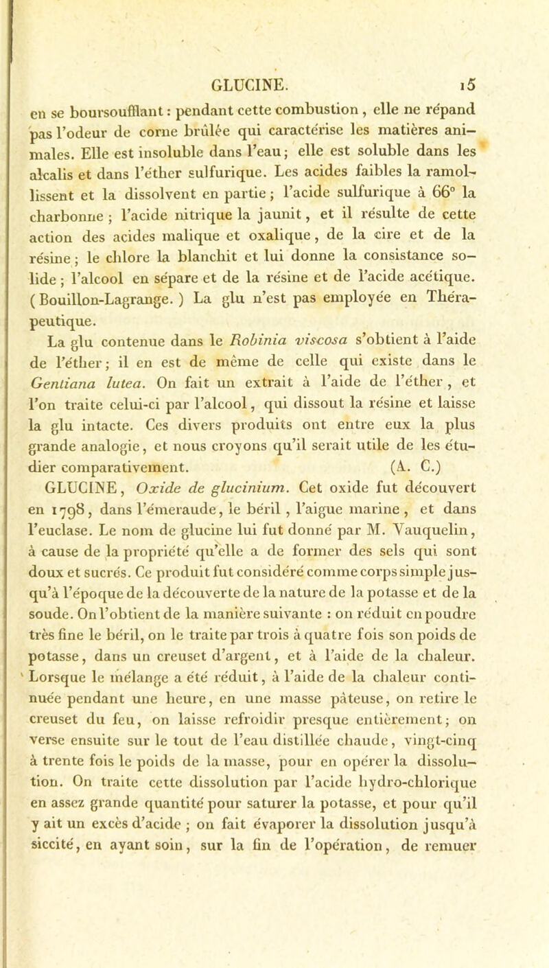 en se boursoufllant : pendant cette combustion , elle ne répand pas l’odeur de corne brûlée qui caractérise les matières ani- males. Elle est insoluble dans l’eau; elle est soluble dans les alcalis et dans l’éther sulfurique. Les acides faibles la ramol- lissent et la dissolvent en partie ; l’acide sulfurique à 66° la charbonne ; l’acide nitrique la jaunit, et il résulte de cette action des acides malique et oxalique, de la cire et de la résine ; le chlore la blanchit et lui donne la consistance so- lide ; l’alcool en sépare et de la résine et de l’acide acétique. ( Bouillon-Lagrange. ) La glu n’est pas employée en Théra- peutique. La glu contenue dans le Robinia viscosa s’obtient à l’aide de l’éther; il en est de même de celle qui existe dans le Gentiana lutea. On fait un extrait à l’aide de l’éther , et l’on traite celui-ci par l’alcool, qui dissout la résine et laisse la glu intacte. Ces divers produits ont entre eux la plus grande analogie, et nous croyons qu’il sei'ait utile de les étu- dier comparativement. (A.. C.) GLUCINE, Oxide de glucinium. Cet oxide fut découvert en 1798, dans l’émeraude, le béril , l’aigue marine , et dans l’euclase. Le nom de glucine lui fut donné par M. Vauquelin, à cause de la propriété qu’elle a de former des sels qui sont doux et suci’és. Ce produit fut considéré comme corps simple jus- qu’à l’époque de la découverte de la nature de la potasse et de la soude. On l’obtient de la manière suivante : on réduit en poudre très fine le béril, on le traite par trois à quatre fois son poids de potasse, dans un creuset d’argent, et à l’aide de la chaleur. ' Lorsque le mélange a été réduit, à l’aide de la chaleur conti- nuée pendant une heure, en une masse pâteuse, on retire le creuset du feu, on laisse refroidir presque entièrement; on verse ensuite sur le tout de l’eau distillée chaude, vingt-cinq à trente fois le poids de la masse, pour en opérer la dissolu- tion. On traite cette dissolution par l’acide hydro-chlorique en assez grande quantité pour saturer la potasse, et pour qu’il y ait un excès d’acide ; on fait évaporer la dissolution jusqu’à siccité, en ayant soin, sur la fin de l’opération, de remuer