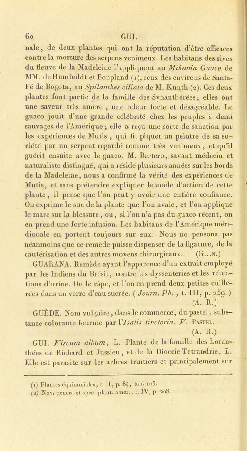 nale, de deux plantes qui ont la réputation d’être efficaces contre la morsure des serpens venimeux. Les liabitans des rives du fleuve de la Madeleine l’appliquent au Mikania Guaco de MM. de Humboldt et Bonpland (i), ceux des environs de Santa- Fé de Bogota, au Spilanllies ciliala de M. Kuntli (2). Ces deux plantes font partie de la famille des Synanthérées; elles ont une saveur très amère une odeur forte et désagréable. Le guaco jouit d’une grande célébrité chez les peuples à demi sauvages de l’Amérique ; elle a reçu une sorte de sanction par les expériences de Mutis , qui fit piquer un peintre de sa so- ciété par un serpent regardé comme très venimeux,, et qu’il guérit ensuite avec le guaco. M. Bertero, savant médecin et naturaliste distingué, qui a résidé plusieurs années sur les bords de la Madeleine, nous a confirmé la vérité des expériences de Mutis, et sans prétendre expliquer le mode d’action de cette plante, il pense que l’on peut y avoir une entière confiance. On exprime le suc de la plante que l’on avale, et l’on applique le marc sur la blessure, ou, si l’on n’a pas du guaco récent, on en prend une forte infusion. Les liabitans de l’Amérique méri- dionale en portent toujours sur eux. Nous ne pensons pas néanmoins que ce remède puisse dispenser de la ligature, de la cautérisation et des autres moyens chirurgicaux. (G...N.) GUARANA. Remède ayant l’apparence d’un extrait employé par les Indiens du Brésil, contre les dyssenteries et les réten- tions d’urine. On le râpe, et l’on en prend deux petites cuille- rées dans un verre d’eau sucrée. ( Jourii. Ph., t. III, p. 25g ) (A. R.) “ GUÈDE. Nom vulgaire , dans le commerce, du pastel, subs- tance colorante fournie par Y Isatis iinctoria. V. Pastel. (A. R.) GUI. Viscum album, L. Plante de la famille des Lorau- tliées de Richard et Jussieu, et de la Dioecie Tétrandrie, L. Elle est parasite sur les arbres fruitiers et principalement sur (1) Plantes équinoxiales, t. II, p. 8/|, tab. io5. (a) Nov. gênera cl spcc. plant, amer., t. IV, p. 208.