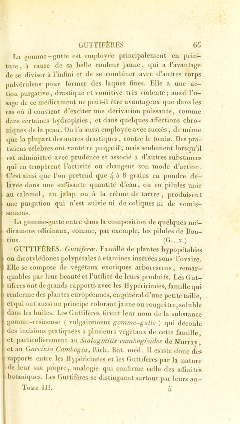 La gomme-gutfe est employée principalement en pein- ture , à cause de sa belle couleur jaune, qui a l’avantage de se diviser à l’infini et de se combiner avec d’autres corps pulvérulens pour former des laques fines. Elle a une ac- tion purgative, drastique et vomitive très violente ; aussi l’u- sage de ce médicament ne peut-il être avantageux que dans les cas où il convient d’exciter une dérivation puissante, comme dans certaines hydropisies, et dans quelques affections chro- niques de la peau. On l’a aussi employée avec succès , de même que la plupart des autres drastiques , contre le tœnia. Des pra- ticiens célèbres ont vanté ce purgatif, mais seulement lorsqu’il est administré avec prudence et associé à d’autres substances qui en tempèrent l’activité ou changent son mode d’action. C’est ainsi que l’on prétend que \ à 8 grains en poudre dé- layée dans une suffisante quantité d’eau, ou en pilules unie au calomel, au jalap ou à la crème de tartre , produisent une purgation qui n’est suivie ni de coliques ni de vomis- semens. La gomme-gutte entre dans la composition de quelques mé— dicatnens officinaux, comme, par exemple, les pilules de Bon- tius. (G...n.) GUTT1FÈR-ES. Guttiferœ. Famille de plantes hypopétalées ou dicotylédones polypétales à étamines insérées sous l’ovaire. Elle se compose de végétaux exotiques arborescens, remar- quables par leur beauté et l’utilité de leurs produits. Les Gut- tifères ont de grands rapports avec les Hypéricinées, famille qui renferme des plantes européennes, en général d’une petite taille, et qui ont aussi un principe colorant jaune ou rougeâtre, soluble dans les huiles. Le<s Guttifères tirent leur nom de la substance gommo-résineuse ( vulgairement gomme-gutte ) qui découle des incisions pratiquées à plusieurs végétaux de cette famille, et particulièrement au Stalagmitis cambogioides de Murray, et au Garcinia Gambogia, Ricb. Bot. med. Il existe donc des rapports entre les Hypéricinées et les Guttifères par la nature de leur suc propre, analogie qui confirme celle des affinités botaniques. Les Guttifères se distinguent surtout par leurs an- Tome III. g