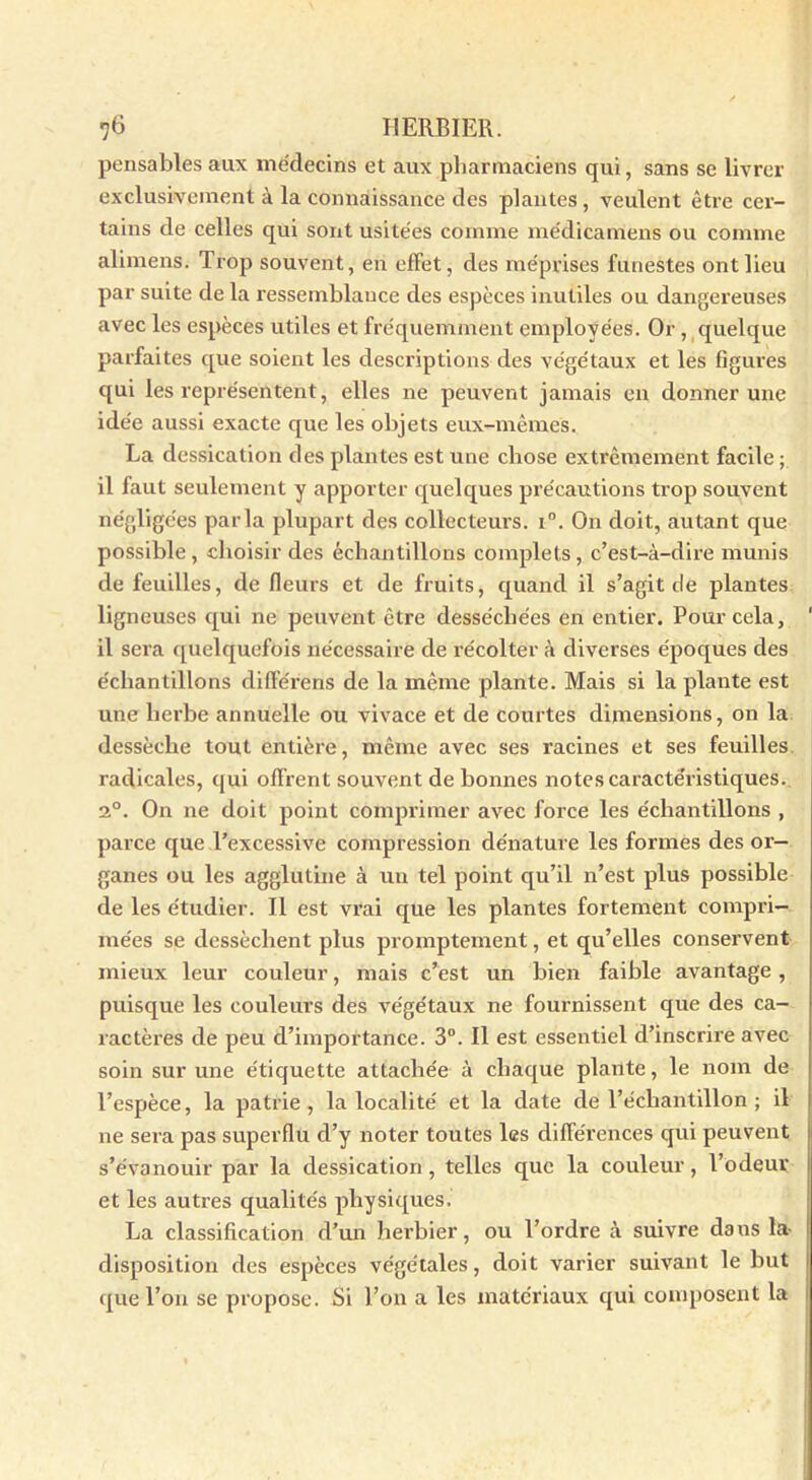 pensables aux médecins et aux pharmaciens qui, sans se livrer exclusivement à la connaissance des plantes , veulent être cer- tains de celles qui sont usitées comme me'dicamens ou comme alimens. Trop souvent, en effet, des méprises funestes ont lieu par suite de la ressemblance des espèces inutiles ou dangereuses avec les espèces utiles et fréquemment employées. Or , quelque parfaites que soient les descriptions des végétaux et les figures qui les représentent, elles ne peuvent jamais en donner une idée aussi exacte que les objets eux-mêmes. La dessication des plantes est une chose extrêmement facile ; il faut seulement y apporter quelques précautions trop souvent négligées parla plupart des collecteurs. i°. On doit, autant que possible, choisir des échantillons complets, c’est-à-dire munis de feuilles, de fleurs et de fruits, quand il s’agit de plantes ligneuses qui ne peuvent être desséchées en entier. Pour cela, il sera quelquefois nécessaire de récolter à diverses époques des échantillons différens de la même plante. Mais si la plante est une herbe annuelle ou vivace et de courtes dimensions, on la dessèche tout entière, même avec ses racines et ses feuilles radicales, qui offrent souvent de bonnes notes caractéristiques. 2°. On ne doit point comprimer avec force les échantillons , parce que l’excessive compression dénature les formes des or- ganes ou les agglutine à un tel point qu’il n’est plus possible de les étudier. Il est vrai que les plantes fortement compri- mées se dessèchent plus promptement, et qu’elles conservent mieux leur couleur, mais c’est un bien faible avantage, puisque les couleurs des végétaux ne fournissent que des ca- ractères de peu d’importance. 3°. Il est essentiel d’inscrire avec soin sur une étiquette attachée à chaque plante, le nom de l’espèce, la patrie, la localité et la date de l’échantillon ; il ne sera pas superflu cl’y noter toutes les différences qui peuvent s’évanouir par la dessication , telles que la couleur, l’odeui’ et les autres qualités physiques. La classification d’un herbier, ou l’ordre à suivre dans la- disposition des espèces végétales, doit varier suivant le but que l’on se propose. Si l’on a les matériaux qui composent la