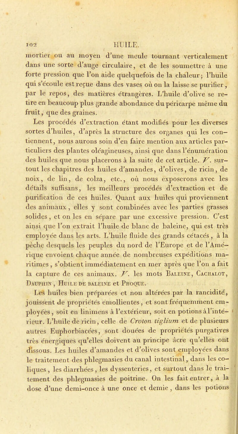 mortier ou au moyen d’une meule tournant verticalement dans une sorte d’auge circulaire, et de les soumettre à une forte pression que l’on aide quelquefois de la chaleur ; l’huile qui s’écoule est reçue dans des vases où on la laisse se purifier , par le repos, des matières étrangères. L’huile d’olive se re- tire en beaucoup plus grande abondance du péricarpe même du fruit, que des graines. Les procédés d’extraction étant modifiés pour les diverses sortes d’huiles, d’après la structure des organes qui les con- tiennent, nous aurons soin d’en faire mention aux articles par- ticuliers des plantes oléagineuses, ainsi que dans l’énumération des huiles que nous placerons à la suite de cet article. V. sur- tout les chapitres des huiles d’amandes, d’olives, de ricin, de noix, de lin, de colza, etc., où nous exposerons avec les détails suffisans, les meilleurs procédés d’extraction et de purification de ces huiles. Quant aux huiles qui proviennent des animaux, elles y sont combinées avec les parties grasses solides, et on les en sépare par une excessive pression. C’est ainsi que l’on extrait l’huile de blanc de baleine, qui est très employée dans les arts. L’huile fluide des grands cétacés , à la pèche desquels les peuples du nord de l’Europe et de l’Amé- rique envoient chaque année de nombreuses expéditions ma- ritimes , s’obtient immédiatement en mer après que l’on a fait la capture de ces animaux. V. les mots Baleine, Cachalot, Dauphin , Huile de baleine et Phoque. Les huiles bien préparées et non altérées par la rancidité, jouissent de propriétés émollientes, et sont fréquemment em- ployées, soit en linimens à l’extérieur, soit en potions à l’inté- rieur. L’huile de ricin, celle de Crolon liglium et de plusieurs autres Euphorbiacées, sont douées de propriétés purgatives très énergiques qu’elles doivent au principe âcre qu’elles ont dissous. Les huiles d’amandes et d’olives sont employées dans le traitement des phlegmasies du canal intestinal,. dans les co- liques , les diarrhées, les dyssenteries, et surtout dans le trai- tement des phlegmasies de poitrine. On les fait entrer, à la dose d’une demi-once à une once et demie, dans les potions /