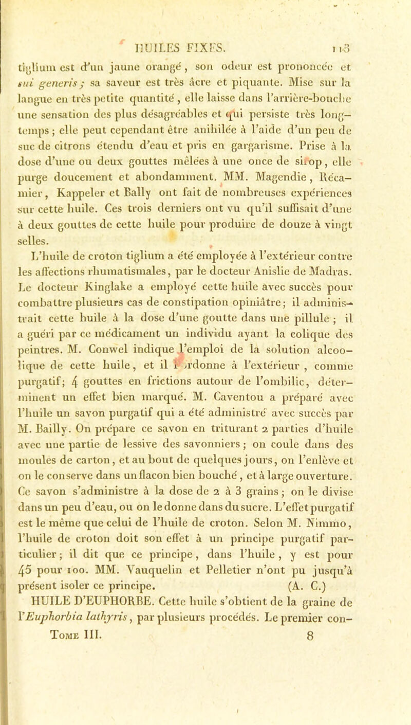 tiglium est d’un jaune orangé, son odeur est prononcée et nui generis ; sa saveur est très âcre et piquante. Mise sur la langue en très petite quantité , elle laisse dans l’arrière-bouche une sensation des plus désagréables et qui persiste très long- temps ; elle peut cependant être anihilée à l’aide d’un peu de suc de citrons étendu d’eau et pris en gargarisme. Prise â la. dose d’une ou deux gouttes mêlées à une once de siiop, elle purge doucement et abondamment. MM. Magendie , lléca- mier, Rappeler et Bally ont fait de nombreuses expériences sur cette huile. Ces trois derniers ont vu qu’il suffisait d’une à deux gouttes de cette huile pour produire de douze à vingt selles. L’huile de croton tiglium a été employée à l’extérieur contre les affections rhumatismales, par le docteur Anislic de Madras. Le docteur Kinglake a employé cette huile avec succès pour combattre plusieurs cas de constipation opiniâtre; il adminis- trait cette huile à la dose d’une goutte dans une pillule ; il a guéri par ce médicament un individu ayant la colique des peintres. M. Convvel indique l’emploi de la solution alcoo- lique de cette huile, et il i adonne à l’extérieur, comme purgatif; 4 gouttes en frictions autour de l’ombilic, déter- minent un effet bien marqué. M. Caventou a préparé avec l’huile un savon purgatif qui a été administré avec succès par M. Bailly. On prépare ce savon en triturant 2 parties d’huile avec une partie de lessive des savonniers ; on coule dans des moules de carton, et au bout de quelques jours, on l’enlève et on le conserve dans un flacon bien bouché, et à large ouverture. Ce savon s’administre à la dose de 2 à 3 grains ; on le divise dans un peu d’eau, ou on le donne dans du sucre. L’effet purgatif est le même que celui de l’huile de croton. Selon M. Nimmo, l’huile de croton doit son effet à un principe purgatif par- ticulier ; il dit que ce principe, dans l’huile , y est pour 45 pour ioo. MM. Yauquelin et Pelletier n’ont pu jusqu’à présent isoler ce principe. (A. C.) HUILE D’EUPHORBE. Cette huile s’obtient de la graine de FEuphorbia lathjris, par plusieurs procédés. Le premier con- Tome III. 8 I