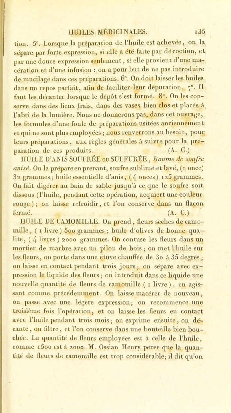 tion. 5°. Lorsque la préparation de l’huile est achevée, ou la sépare par forte expression, si elle a été faite par décoction, et par une douce expression seulement, s: elle provient d’une ma- cération et d’une infusion : on a pour but de ne pas introduire de mucilage dans ces préparations. 6°. On doit laisser les huiles dans un repos paxfait, afin de faciliter leur dépuration. f. Il faut les décanter lorsque le dépôt s’est formé. 8°. On les con- serve dans des lieux frais, dans des vases bien clos et placés à l’abri de la lumière. Nous 11e donnerons pas, dans cet ouvrage, les formules d’une foule de préparations usitées anciennement et qui ne sont plus employées ; nous renverrons au besoin, pour leurs préparations , aux règles générales à suivre pour la pré- paration de ces produits. (A. C.) HUILE D’ANIS SOUFRÉE ou SULFURÉE, Baume de soufre anisé. On la prépare en prenant, soufre sublimé et lavé, (1 once) 32 grammes ; huile essentielle d’anis, ( \ onces) i2Ô grammes. On fait digérer au bain de sable jusqu’à ce que le soufre soit dissous (l’huile, pendant cette opération, acquiert une couleur rouge); on laisse refroidir, et l’on conserve dans 1111 flacon fermé. (A. C.) HUILE DE CAMOMILLE. On prend, fleurs sèches de camo- mille , ( 1 livre ) 5oo grammes ; huile d’olives de bonne qua- lité, ( 4 livres) 2000 grammes. On contuse les fleurs dans un mortier de marbre avec un pilon de bois ; on met l’huile sur les fleurs, on porte dans une étuve chauffée de 3o à 35 degrés ; on laisse en contact pendant trois jours; on sépare avec ex- pression le liquide des fleurs ; on introduit dans ce liquide une nouvelle quantité de fleurs de camomille ( 1 livre ), en agis- sant comme précédemment. On laisse macérer de nouveau, on passe avec une légère expression; on recommence une troisième fois l’opération, et on laisse les fleurs en contact avec l’huile pendant trois mois ; on exprime ensuite, on dé- cante , on filtre , et l’on conserve dans une bouteille bien bou- chée. La quantité de fleurs employées est à celle de l’huile, comme i5oo esta 2000. M. Ossian Henry pense que la quan- tité de fleurs de camomille est trop considérable; il dit qu’on