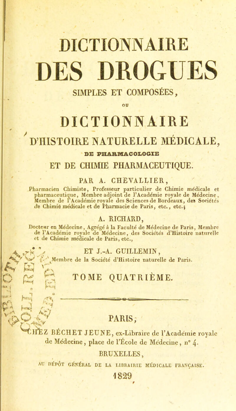 DES DROGUES SIMPLES ET COMPOSÉES, DICTIONNAIRE ' D’HISTOIRE NATURELLE MÉDICALE, DE PHARMACOLOGIE ET DE CHIMIE PHARMACEUTIQUE. PAR A. CHEVALLIER, Pharmacien Chimiste, Professeur particulier de Chimie me'dicale et pharmaceutique, Membre adjoint de l’Acade'mie royale de Médecine, Membre de l’Académie royale des Sciences de Bordeaux, des Sociétés de Chimié médicale et de Pharmacie de Paris, etc., etc. ; A. RICHARD, Docteur en Médecine, Agrégé à la Faculté de Médecine de Paris, Membre de l’Académie royale de Médecine, des Sociétés d’Histoire naturelle et de Chimie médicale de Paris, etc., Av O i y ■tuf- • ÇT» .fA K (Xé H U®*-: 'P P H-i a ET J.-A. GUILLEMIN, Membre de la Société d’Histoire naturelle de Paris. TOME QUATRIÈME. PARIS’ 1ÉÉZ BÉCHET JEUNE, ex-Libraire de l’Académie royale de Médecine, place de l’École de Médecine, n° 4- BRUXELLES, AU DÉPÔT GÉNÉRAL DE LA LIBRAIRIE MÉDICALE FRANÇAISE. 1829