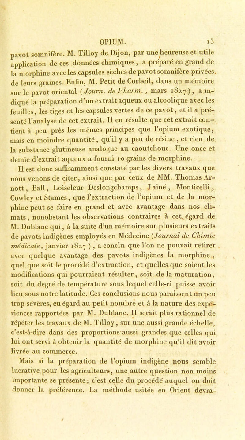 pavot somnifère. M. Tilloy de Dijon, par une heureuse et utile application de ces données chimiques, a préparé en grand de la morphine avec les capsules sèches de pavot somnifère privées, de leurs graines. Enfin, M. Petit de Corbeil, dans un mémoire sur le pavot oriental ( Jouni. de Pliai m. , mars 1S27 ), a in- diqué la préparation d’un extrait aqueux ou alcoolique avec les feuilles, les tiges et les capsules vertes de ce pavot, et il a pré- senté l’analyse de cet extrait. Il en résulte que cet extrait con- tient à peu près les mêmes principes que l’opium exotique, mais en moindre quantité, qu’il y a peu de résine , et rien de la substance glutineuse analogue au caoutchouc. Une once et demie d’extrait aqueux a fourni 10 grains de morphine. Il est donc suffisamment constaté par les divers travaux que nous venons de citer, ainsi que par ceux de MM. Thomas Ar- nott, Bail, Loiseleur Deslongchamps, Lainé , Monticelli , Cowley et Stames, que l’extraction de l’opium et de la mor- phine peut se faire en grand et avec avantage dans nos cli- mats , nonobstant les observations contraires à cet. égard de M. Dublanc qui, à la suite d’un mémoire sur plusieurs extraits de pavots indigènes employés en Médecine ( Journal de Chimie médicale, janvier 1827 ) , a conclu que l’on ne pouvait retirer avec quelque avantage des pavots indigènes la morphine , quel que soit le procédé d’extraction, et quelles que soient les modifications qui pourraient résulter, soit de la maturation, soit du degré de température sous lequel celle-ci puisse avoir lieu sous notre latitude. Ces conclusions nous paraissent un peu trop sévères, eu égard au petit nombre et à la nature des expé- riences rapportées par M. Dublanc. 11 serait plus rationnel de répéter les travaux de M. Tilloy, sur une aussi grande échelle, c’est-à-dire dans des proportions aussi grandes que celles qui lui ont servi à obtenir la quantité de morphine qu’il dit avoir livrée au commerce. Mais si la préparation de l’opium indigène nous semble lucrative pour les agriculteurs, une autre question non moins importante se présente; c’est celle du procédé auquel on doit donner la préférence. La méthode usitée en Orient devra-