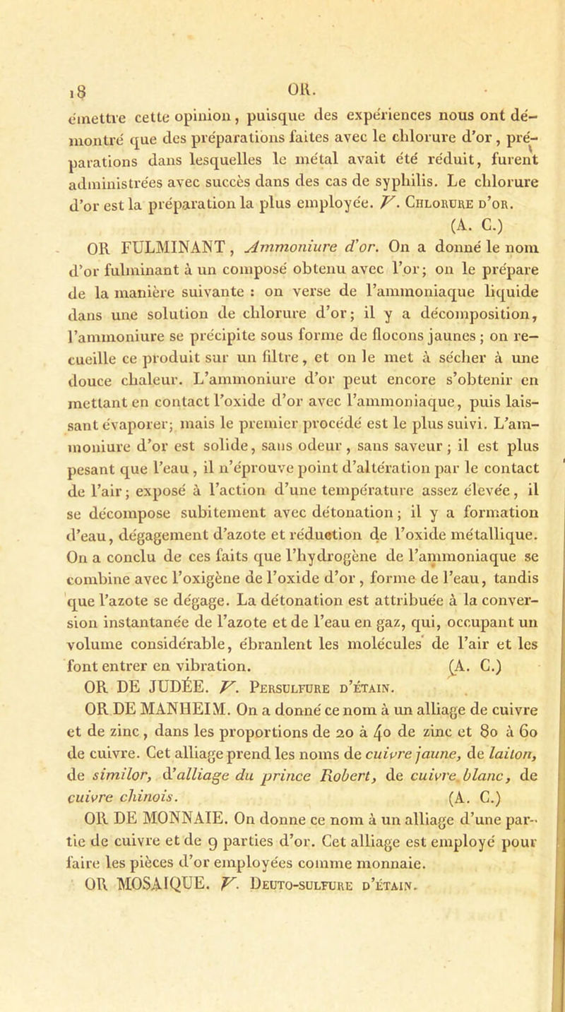 émettre cette opinion, puisque des expériences nous ont dé- montré que des préparations faites avec le chlorure d’or, pré- parations dans lesquelles le métal avait été réduit, furent administrées avec succès dans des cas de syphilis. Le chlorure d’or est la préparation la plus employée. V- Chlorure d’or. (A. C.) OR FULMINANT , Ammoniure d'or. On a donné le nom d’or fulminant à un composé obtenu avec l’or; on le prépare de la manière suivante : on verse de l’ammoniaque liquide dans une solution de chlorure d’or; il y a décomposition, l’ammoniure se précipite sous forme de flocons jaunes ; on re- cueille ce produit sur un filtre, et on le met à sécher à une douce chaleur. L’ammoniure d’or peut encore s’obtenir en mettant en contact l’oxide d’or avec l’ammoniaque, puis lais- sant évaporer; mais le premier procédé est le plus suivi. L’am- moniure d’or est solide, sans odeur, sans saveur; il est plus pesant que l’eau , il n’éprouve point d’altération par le contact de l’air ; exposé à l’action d’une température assez élevée, il se décompose subitement avec détonation ; il y a formation d’eau, dégagement d’azote et réduction de l’oxide métallique. On a conclu de ces faits que l’hydrogène de l’ammoniaque se combine avec l’oxigène de l’oxide d’or, forme de l’eau, tandis que l’azote se dégage. La détonation est attribuée à la conver- sion instantanée de l’azote et de l’eau en gaz, qui, occupant un volume considérable, ébranlent les molécules de l’air et les font entrer en vibration. (A. C.) OR DE JUDÉE. V. Persulfure d’étain. OR DE MANHEIM. On a donné ce nom à un alliage de cuivre et de zinc , dans les proportions de 20 à 4° de zinc et 80 à 60 de cuivre. Cet alliage prend les noms de cuivre jaune, de laiton, de similor, d’alliage du prince Robert, de cuivre, blanc, de cuivre chinois. (A. C.) OR DE MONNAIE. On donne ce nom à un alliage d’une par- tie de cuivre et de 9 parties d’or. Cet alliage est employé pour faire les pièces d’or employées comme monnaie. OR MOSAÏQUE. V- Deuto-suleure d’étain.