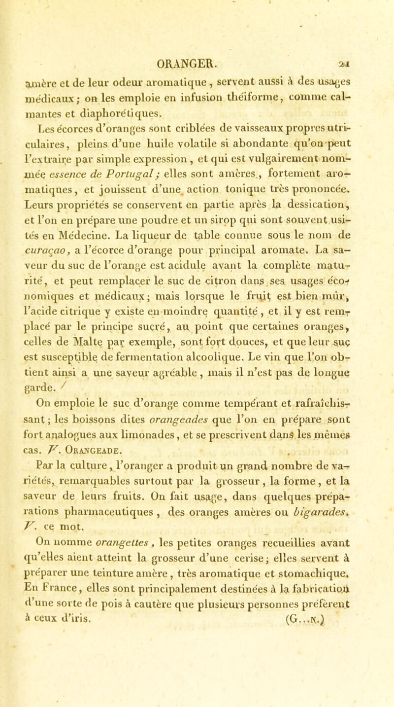 amère et de leur odeur aromatique , servent aussi à des usages médicaux ; on les emploie en infusion théiforme, comme cal- mantes et diaphorétiques. Les écorces d’oranges sont criblées de vaisseaux propres utri- culaires, pleins d’une huile volatile si abondante qu’on peut l’extraire par simple expression , et qui est vulgairement nom- mée essence de Portugal ; elles sont amères., fortement aro- matiques, et jouisseut d’une, action tonique très prononcée. Leurs propriétés se conservent en partie après la dessication, et l’on en prépare une poudre et un sirop qui sont souvent usi- tés en Médecine. La liqueur de table connue sous le nom de curaçao, a l’écorce d’orange pour principal aromate. La sa- veur du suc de l’orange est acidulé avant la complète matu- rité , et peut remplacer le suc de citron dans ses usages éco-? nomiques et médicaux; mais lorsque le fruit est bien mûr, l’acide citrique y existe en moindrç quantité , et il y est reniT placé par le principe sucré, au point que certaines oranges, celles de Malte par exemple, sont fort douces, et que leur suç est susceptible de fermentation alcoolique. Le vin que l’on ob- tient ainsi a une saveur agréable , mais il n’est pas de longue garde. ^ On emploie le suc d’orange comme tempérant et rafraîchis- sant ; les boissons dites orangeades que l’on en prépare sont fort analogues aux limonades, et se prescrivent dans les mêmes cas. V. Orangeade. Par la culture, l’oranger a produit un grand nombre de va- riétés, remarquables surtout par la grosseur, la forme, et la saveur de leurs fruits. On fait usage, dans quelques prépa- rations pharmaceutiques , des oranges amères ou bigarades. V. ce mot. On nomme orangettes, les petites oranges recueillies avant qu’elles aient atteint la grosseur d’une cerise ; elles servent à préparer une teinture amère , très aromatique et stomachique* En France, elles sont principalement destinées à la fabrication d’une sorte de pois à cautère que plusieurs personnes préfèrent à ceux d’iris. (G...N.}