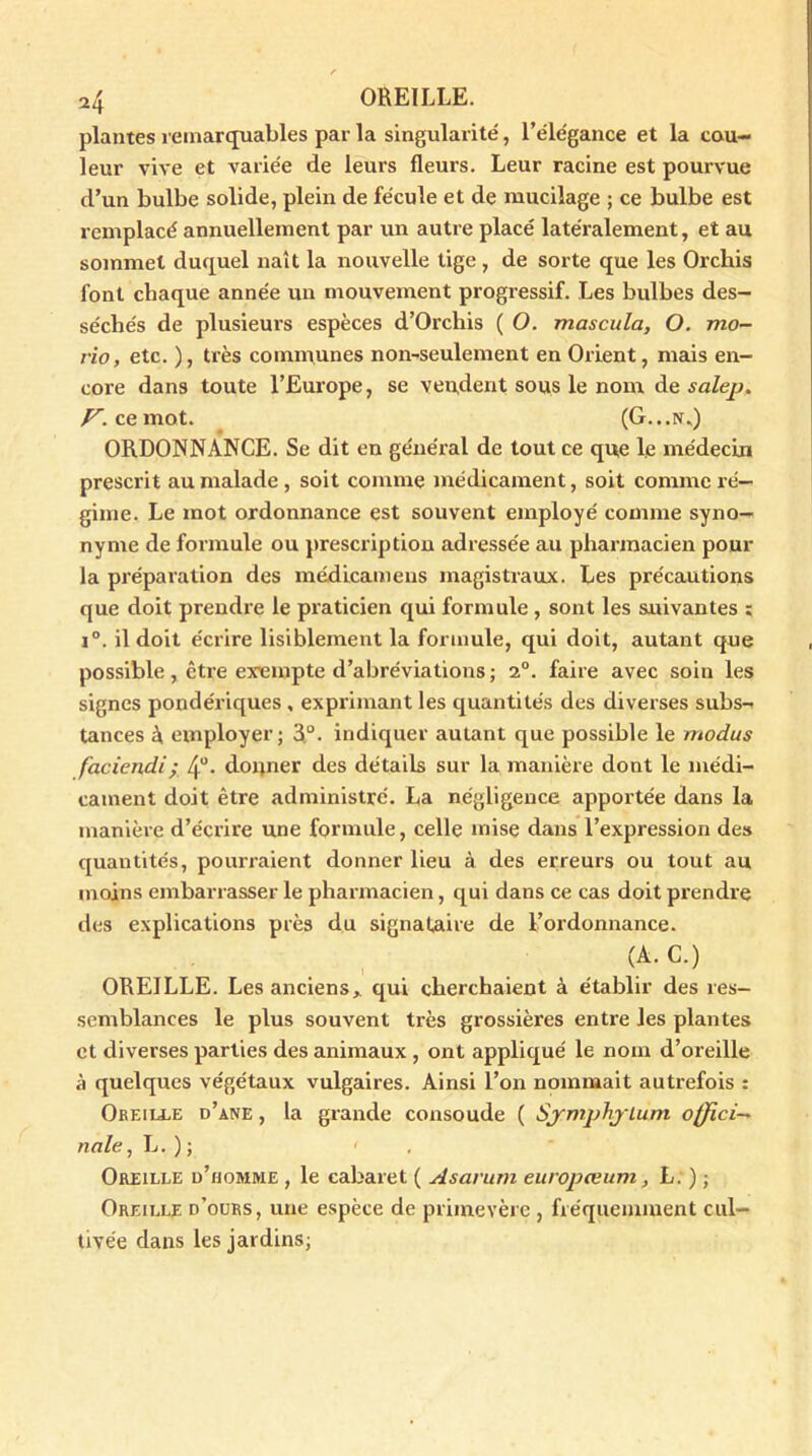 plantes remarquables par la singularité, l’élégance et la cou- leur vive et variée de leurs fleurs. Leur racine est pourvue d’un bulbe solide, plein de fécule et de mucilage ; ce bulbe est remplacé annuellement par un autre placé latéralement, et au sommet duquel naît la nouvelle tige , de sorte que les Orchis font chaque année un mouvement progressif. Les bulbes des- séchés de plusieurs espèces d’Orchis ( O. mascula, O. mo- no, etc. ), très communes non-seulement en Orient, mais en- core dans toute l’Europe, se vendent sous le nom de salep. Z7-, ce mot. (G...n*) ORDONNANCE. Se dit en général de tout ce que le médecin prescrit au malade , soit comme médicament, soit comme ré- gime. Le mot ordonnance est souvent employé comme syno- nyme de formule ou prescription adressée au pharmacien pour la préparation des médicameus magistraux. Les précautions que doit prendre le praticien qui formule , sont les suivantes ; i°. il doit écrire lisiblement la formule, qui doit, autant que possible , être exempte d’abréviations ; 2°. faire avec soin les signes pondériques , exprimant les quantités des diverses subs-- tances 4 employer; R°. indiquer autant que possible le modus faciendi; 4“- donner des détails sur la manière dont le médi- cament doit être administré. La négligence apportée dans la manière d’écrire une formule, celle mise dans l’expression des quantités, pourraient donner lieu à des erreurs ou tout au moins embarrasser le pharmacien, qui dans ce cas doit prendre des explications près du signataire de l’ordonnance. (A. C.) OREILLE. Les anciens* qui cherchaient à établir des res- semblances le plus souvent très grossières entre les plantes et diverses parties des animaux , ont appliqué le nom d’oreille à quelques végétaux vulgaires. Ainsi l’on nommait autrefois : Oreille d’ane , la grande consoude ( Sjmphjium offici- nale., L. ) ; < . Oreille d’homme , le cabaret ( Asarum europœum, L. ) ; Oreille d’ours, une espèce de primevère, fréquemment cul- tivée dans les jardins;