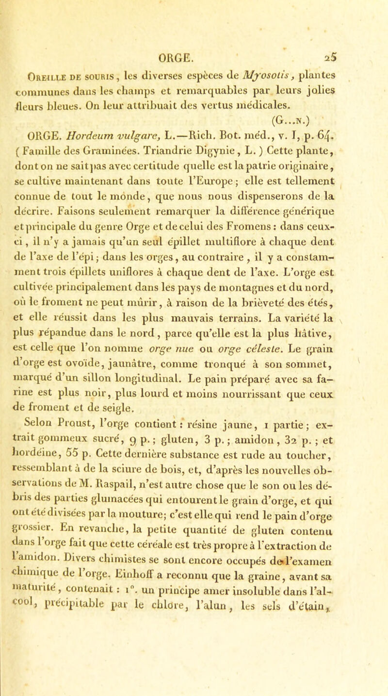 Oreille de souris, les diverses espèces de Myosotis, plantes communes dans les champs et remarquables par leurs jolies Heurs bleues. On leur attribuait des vertus médicales. (G...N.) ORGE. Hordeum vulgare, L.—Rich. Bot. méd., v. I, p. 64. ( Famille des Graminées. Triandrie Digynie , L. ) Cette plante, dont on ne saitpas avec certitude quelle est la patrie originaire, se cultive maintenant dans toute l’Europe ; elle est tellement connue de tout le monde, que nous nous dispenserons de la décrire. Faisons seulement remarquer la différence générique et principale du genre Orge et de celui des Fromens : dans ceux- ci , il n’y a jamais qu’un seul épillet multifiore à chaque dent de l’axe de l’épi ; dans les orges, au contraire , il y a constam- ment trois épillets uniflores à chaque dent de l’axe. L’orge est cultivée principalement dans les pays de montagnes et du nord, où le froment ne peut mûrir, à raison de la brièveté des étés, et elle réussit dans les plus mauvais terrains. La variété la plus répandue dans le nord , parce qu’elle est la plus hâtive, est celle que l’on nomme orge nue ou orge céleste. Le grain d’orge est ovo'ide, jaunâtre, comme tronqué à son sommet, marqué d’un sillon longitudinal. Le pain préparé avec sa fa- rine est plus noir, plus lourd et moins nourrissant que ceux de froment et de seigle. Selon Proust, l’orge contient: résine jaune, 1 partie; ex- trait gommeux sucré, 9 p. ; gluten, 3 p. ; amidon , 32 p. ; et hordéine, 55 p. Cette dernière substance est rude au toucher, ressemblant à de la sciure de bois, et, d’après les nouvelles ob- servations de M. Ilaspail, n’est autre chose que le son ou les dé- biis des parties gluinacées qui entourent le grain d’orge, et qui ont été divisées par la mouture; c’est elle qui rend le pain d’orge grossier. En revanche, la petite quantité de gluten contenu dans 1 orge fait que cette céréale est très propre à l’extraction de 1 amidon. Divers chimistes se sont encore occupés de*l’examen chimique de l’orge. Einhoff a reconnu que la graine, avant sa matinité , contenait : i°. un principe amer insoluble dans l’al- cool, précipitable par le chlore, l’alun, les sels d’étain*