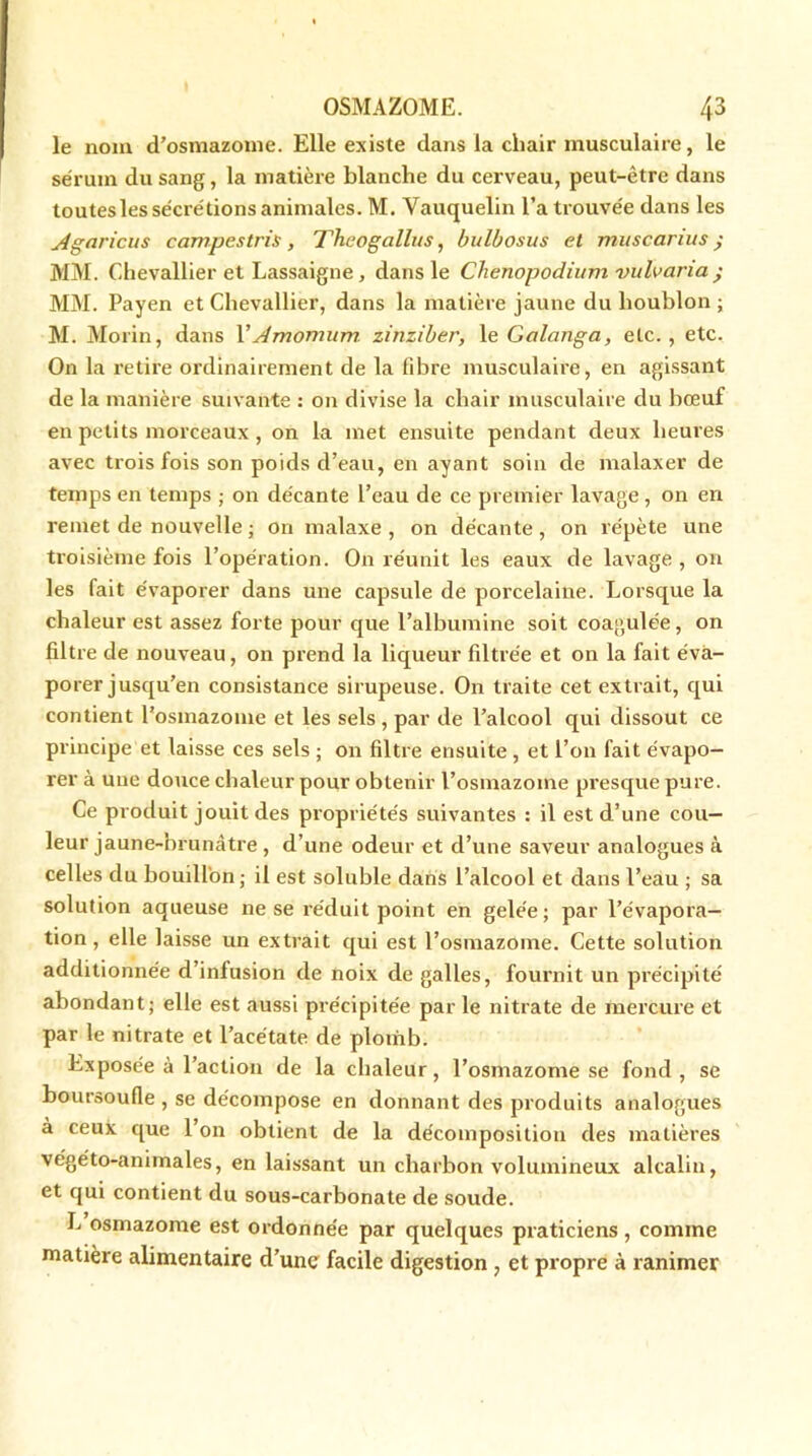 le nom d’osmazome. Elle existe dans la chair musculaire, le sérum du sang, la matière blanche du cerveau, peut-être dans toutes les sécrétions animales. M. Vauquelin l’a trouvée dans les Agaricus campestris , Theogallus, bulbosus et muscarius ; MM. Chevallier et Lassaigne, dans le Chenopodium vulvana ; MM. Payen et Chevallier, dans la matière jaune du houblon ; M. Morin, dans YAmomum. zinziber, 1 e Golanga, etc., etc. On la retire ordinairement de la fibre musculaire, en agissant de la manière suivante : on divise la chair musculaire du bœuf en petits morceaux, on la met ensuite pendant deux heures avec trois fois son poids d’eau, en ayant soin de malaxer de temps en temps ; on décante l’eau de ce premier lavage , on en remet de nouvelle ; on malaxe , on décante , on répète une troisième fois l’opération. On réunit les eaux de lavage , on les fait évaporer dans une capsule de porcelaine. Lorsque la chaleur est assez forte pour que l’albumine soit coagulée, on filtre de nouveau, on prend la liqueur filtrée et on la fait éva- porer jusqu’en consistance sirupeuse. On traite cet extrait, qui contient l'osmazome et les sels, par de l’alcool qui dissout ce principe et laisse ces sels ; on filtre ensuite, et l’on fait évapo- rer à une douce chaleur pour obtenir l’osmazome presque pure. Ce produit jouit des propriétés suivantes : il est d’une cou- leur jaune-brunâtre , d’une odeur et d’une saveur analogues à celles du bouillon; il est soluble dans l’alcool et dans l’eau ; sa solution aqueuse ne se réduit point en gelée; par l’évapora- tion , elle laisse un extrait qui est l’osmazome. Cette solution additionnée d’infusion de noix de galles, fournit un précipité abondant; elle est aussi précipitée par le nitrate de mercure et par le nitrate et l’acétate de plomb. Exposée à l’action de la chaleur, l’osmazome se fond, se boursoufle , se décompose en donnant des produits analogues à ceux que l’on obtient de la décomposition des matières végéto-animales, en laissant un charbon volumineux alcalin, et qui contient du sous-carbonate de soude. L osmazome est ordonnée par quelques praticiens, comme matière alimentaire d’une facile digestion , et propre à ranimer