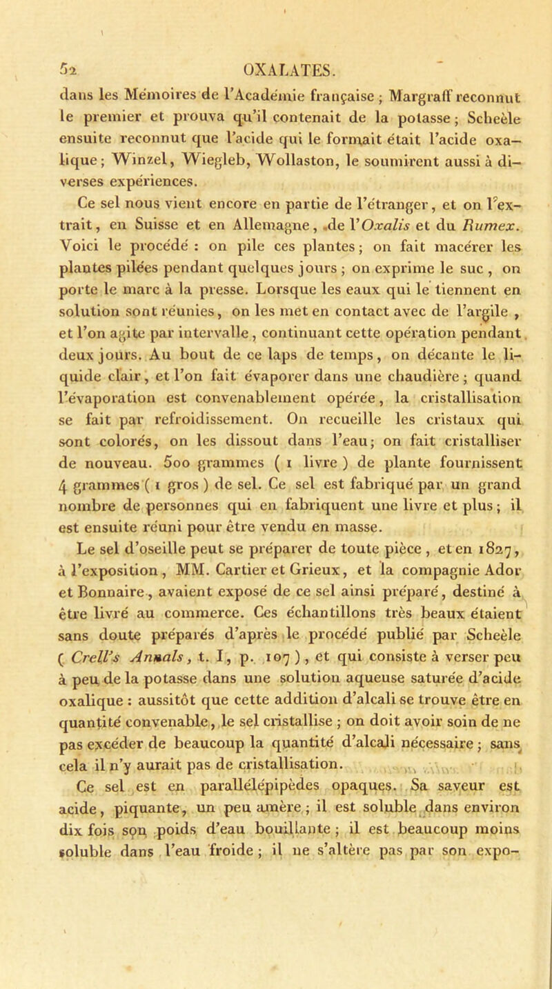 dans les Mémoires de l’Académie française ; Margraff reconnut le premier et prouva qu’il contenait de la potasse ; Scheèle ensuite reconnut que l’acide qui le formait était l’acide oxa- lique; Winzel, AViegleb, Wollaston, le soumirent aussi à di- verses expériences. Ce sel nous vient encore en partie de l’étranger, et on l'ex- trait, en Suisse et en Allemagne, -de 1 ’Oxalis et du Rumex. Voici le procédé: on pile ces plantes; on fait macérer les plantes pilées pendant quelques jours ; on exprime le suc , on porte le marc à la presse. Lorsque les eaux qui le tiennent en solution sont réunies, on les met en contact avec de l’argile , et l’on agite par intervalle , continuant cette opération pendant deux jours. Au bout de ce laps de temps, on décante le li- quide clair , et l’on fait évaporer dans une chaudière ; quand l’évaporation est convenablement opérée, la cristallisation se fait par refroidissement. On recueille les cristaux qui sont colorés, on les dissout dans l’eau; on fait cristalliser de nouveau. 5oo grammes ( i livre ) de plante fournissent 4 grammes ( t gros ) de sel. Ce sel est fabriqué par un grand nombre de personnes qui en fabriquent une livre et plus; il est ensuite réuni pour être vendu en masse. Le sel d’oseille peut se préparer de toute pièce , et en 1827, à l’exposition , MM. Cartier et Grieux, et la compagnie Ador et Bonnaire, avaient exposé de ce sel ainsi préparé, destiné à être livré au commerce. Ces échantillons très beaux étaient sans doute préparés d’après le procédé publié par Scheèle ( Crell’s Armais, t. I, p. 107 ), et qui consiste à verser peu à peu delà potasse dans une solution aqueuse saturée d’acide oxalique : aussitôt que cette addition d’alcali se trouve être en quantité convenable, le sel cristallise ; on doit avoir soin de ne pas excéder de beaucoup la quantité d’alcali nécessaire ; sans cela il n’y aurait pas de cristallisation. Ce sel est en parallélépipèdes opaques. Sa saveur est acide, piquante, un peu amère ; il est soluble dans environ dix fois son poids d’eau bouillante ; il est beaucoup moins eoluble dans l’eau froide ; il ne s’altère pas par son expo-