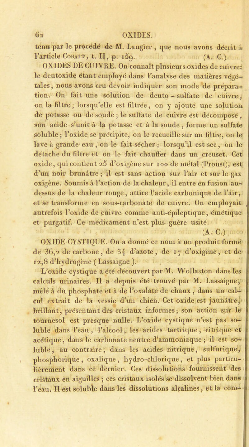 tenu par le procédé de M. Laugier , que nous avons décrit it l’article Cobalt, t. II, p. i5q. (A. C.) OXIDES DE CUIVRE. On connaît plusieurs oxides de cuivre: le deutoxide étant employé dans l’analyse des matières végé- tales, nous avons cru devoir indiquer son mode de prépara- tion. On fait une solution de deuto - sulfate de cuivre, onia filtre; lorsqu’elle est filtrée, on y ajoute une solution de potasse ou de soude ; le sulfate de cuivre est décomposé, son acide s’unit à la potasse et à la soude , forme un sulfate soluble ; l’oxide se précipite, on le recueille sur un filtre, on le lave à grande eau , on le fait sécher ; lorsqu’il est sec, on le détache du filtre et on le fait chauffer dans un creuset. Cet oxide, qui contient i5 d’oxigène sur ioo de métal (Proust), est d’un noir brunâtre ; il est sans action sur l’air et sur le gaz oxigène. Soumis à l’action de la chaleur, il entre en fusion au- dessus de la chaleur rouge, attire l’acide carbonique de l’air, et se transforme en sous-carbonate de cuivre. On employait , autrefois l’oxide de cuivre comme anti-épileptique, émétique et purgatif. Ce médicament n’est plus guère usité. (A. C.) OXIDE CYST1QUE. On a donné ce nom à un produit formé de 36,2 de carbone, de 34 d’azote, de 17 d’oxigène, et de 12,8 d’hydrogène ( Lassaigne ). L’oxide cystique a été découvert par M. Wollaston dans les calculs urinaires. Il a depuis été trouvé par M. Lassaigne, mêlé à du phosphate et à de l’oxalate de chaux , dans un cal- cul extrait de la vessie d’un chien. Cet oxide est jaunâtre, brillant, présentant des cristaux informes; son action sur le tournesol est presque nulle. L’oxide cystique n’est pas so- luble dans l’eau, l’alcool, les acides tartrique , citrique et acétique, dans le carbonate neutre d’ammoniaque ; il est so- luble, au contraire, dans les acides nitrique, sulfurique, pliosphorique, oxalique, liydro-chlorique, et plus particu- lièrement dans ce dernier. Ces dissolutions fournissent des cristaux en aiguilles ; ces cristaux isolés se dissolvent bien dans l’eau. Il est soluble dans les dissolutions alcalines, et la corn-