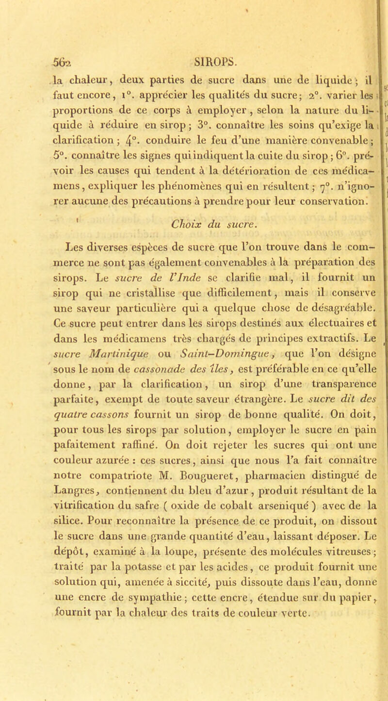 la chaleur, deux parties de sucre dans une de liquide; il faut encore, i°. apprécier les qualite's du sucre; 2°. varier les proportions de ce corps à employer , selon la nature du li- quide à réduire en sirop ; 3°. connaître les soins qu’exige la clarification ; 4°- conduire le feu d’une manière convenable ; 5°. connaître les signes qui indiquent la cuite du sirop ; 6°. pré- voir les causes qui tendent à la détérioration de ces médica- nrens, expliquer les phénomènes qui en résultent ; y0, n’igno- rer aucune des précautions à prendre pour leur conservation. Choix du sucre. Les diverses espèces de sucre que l’on trouve dans le com- merce ne sont pas également convenables à la préparation des sirops. Le sucre de l’Inde se clarifie mal, il fournit un sirop qui ne cristallise que difficilement, mais il conserve une saveur particulière qui a quelque chose de désagréable. Ce sucre peut entrer dans les sirops destinés aux électuaires et dans les médicamens très chargés de principes extractifs. Le sucr e Martinique ou Saint-Domingue, que l’on désigne sous le nom de cassonade des îles, est préférable en ce qu’elle donne, par la clarification, un sirop d’une transpareuce parfaite, exempt de toute saveur étrangère. Le sucre dit des quatre cassons fournit un sirop de bonne qualité. On doit, pour tous les sirops par solution, employer le sucre en pain pafaitement raffiné. On doit rejeter les sucres qui ont mie couleur azurée : ces sucres, ainsi que nous l’a fait connaître notre compatriote M. Bougueret, pharmacien distingué de Langres, contiennent du bleu d’azur, produit résultant de la vitrification du safre ( oxide de cobalt arsenique' ) avec de la silice. Pour reconnaître la présence de ce produit, on dissout le sucre dans une glande quantité d’eau, laissant déposer. Le dépôt, examiné à la loupe, présente des molécules vitreuses; traité par la potasse et par les acides , ce produit fournit une solution qui, amenée à siccité, puis dissoute dans l’eau, donne une encre de sympathie; cette encre, étendue sur du papier, fournit par la chaleur des traits de couleur verte.