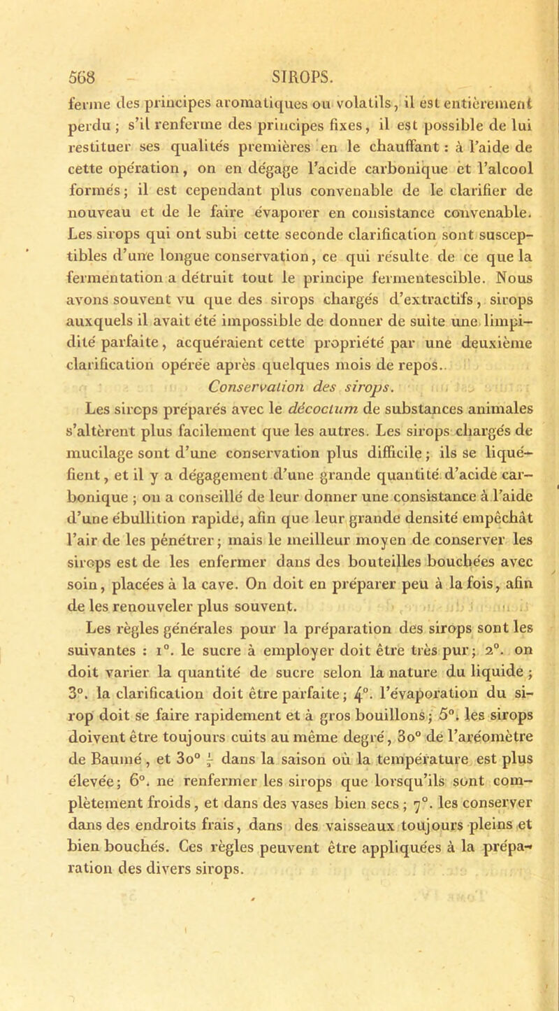 ferme des principes aromatiques ou volatils, il est entièrement perdu ; s’il renferme des principes fixes, il est possible de lui restituer ses qualités premières en le chauffant: à l’aide de cette opération, on en dégage l’acide carbonique et l’alcool formés ; il est cependant plus convenable de le clarifier de nouveau et de le faire évaporer en consistance convenable. Les sirops qui ont subi cette seconde clarification sont suscep- tibles d’une longue conservation, ce qui résulte de ce que la fermentation a détruit tout le principe fermentescible. Nous avons souvent vu que des sirops chargés d’extractifs, sirops auxquels il avait été impossible de donner de suite une limpi- dité parfaite , acquéraient cette propriété par une deuxième clarification opérée après quelques mois de repos.. Conservation des sirops. Les sirops préparés avec le décocium de substances animales s’altèrent plus facilement que les autres. Les sirops chargés de mucilage sont d’une conservation plus difficile ; ils se liqué- fient , et il y a dégagement d’une grande quantité d’acide car- bonique ; on a conseillé de leur donner une consistance à l’aide d’une ébullition rapide, afin que leur grande densité empêchât l’air de les pénétrer; mais le meilleur moyen de conserver les sirops est de les enfermer dans des bouteilles bouchées avec soin, placées à la cave. On doit en préparer peu à la fois, afin de les renouveler plus souvent. Les règles générales pour la préparation des sirops sont les suivantes : i°. le sucre à employer doit être très pur; 2°. on doit varier la quantité de sucre selon la nature du liquide ; 3°. la clarification doit être parfaite ; 4°- l’évaporation du si- rop doit se faire rapidement et à gros bouillons; 5°; les sirops doivent être toujours cuits au même degré, 3o° de l’aréomètre de Baume', et 3o° dans la saison où la température est plus élevée; 6°. ne renfermer les sirops que lorsqu’ils sont com- plètement froids , et dans des vases bien secs ; 70. les conserver dans des endroits frais, dans des vaisseaux toujours pleins et bien bouchés. Ces règles peuvent être appliquées à la prépa- ration des divers sirops.