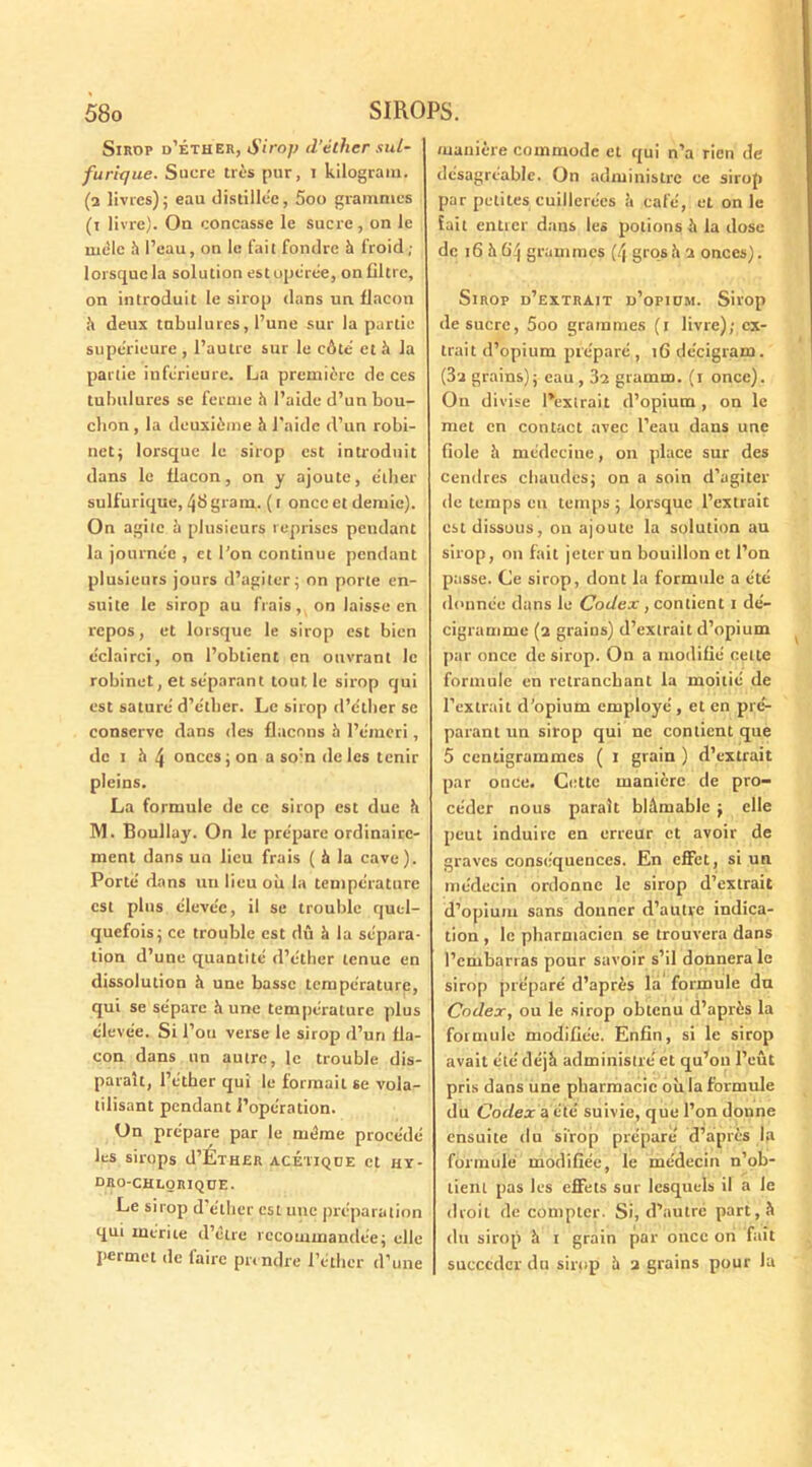 Sirop d’éther, Sirop d’éther sul- furique. Sucre très pur, i kilograïu. (a livres); eau distillée, 5oo grammes (i livre). On concasse le sucre, on le mêle l’eau, on le fait fondre h froid ; lorsque la solution est opérée, on filtre, on introduit le sirop dans un flacon h deux tubulures, l’une sur la partie supérieure , l’autre sur le côté et à la partie inférieure. La première de ces tubulures se ferme h l’aide d’un bou- chon , la deuxième h l’aide d’un robi- net; lorsque le sirop est introduit dans le flacon, on y ajoute, éther sulfurique, 4^ grain, (t once et demie). On agite è plusieurs reprises pendant la journée , et l’on continue pendant plusieurs jours d’agiter; on porte en- suite le sirop au frais, on laisse en repos, et lorsque le sirop est bien éclairci, on l’obtient en ouvrant le robinet, et séparant tout le sirop qui est saturé d’e'ther. Le sirop d’éther se conserve dans des flacons h l’émeri, de i à 4 onces; on a soin de les tenir pleins. La formule de ce sirop est due h M. Boullay. On le prépare ordinaire- ment dans un lieu frais ( à la cave). Porté dans un lieu où la température est plus élevée, il se trouble quel- quefois; ce trouble est dû h la sépara- tion d’une quantité d’éther tenue en dissolution à une basse température, qui se sépare h une température plus élevée. Si l’ou verse le sirop d’uri fla- con dans un autre, le trouble dis- paraît, l’éther qui le formait se vola- tilisant pendant l’opération. On prépare par le même procédé les sirops d’ÉîHER ACÉTIQUE Ct HY- dro-chlorique. Le sirop d’éther est une préparation qui mérite d’être recommandée; elle permet de faire prendre l’éther d’une manière commode et qui n’a rien de désagréable. On administre ce sirop par petites cuillerées !i café, et on le fait entrer dans les potions ù la dose de 16 h 64 grammes (4 gros à a onces). Sirop d’extrait d’opium. Sirop de sucre, 5oo grammes (1 livre); ex- trait d’opium préparé, ifidécigram. (3a grains); eau, 3a gramm. (1 once). On divise l’extrait d’opium , on le met en contact avec l’eau dans une fiole h médecine, on place sur des cendres chaudes; on a soin d’agiter de temps eu temps ; lorsque l’extrait est dissous, on ajoute la solution au sirop, on fait jeter un bouillon et l’on passe. Ce sirop, dont la formule a été donnée dans le Codex , contient 1 dé- cigramme (2 grains) d’extrait d’opium par once de sirop. On a modifié cette formule en retranchant la moitié de l’extrait d’opium employé , et en pré- parant un sirop qui ne contient que 5 centigrammes ( I grain ) d’extrait par once. Cette manière de pro- céder nous paraît blâmable ; elle peut induire en erreur ct avoir de graves conséquences. En effet, si un médecin ordonne le sirop d’extrait d’opium sans donner d’autre indica- tion , le pharmacien se trouvera dans l’embarras pour savoir s’il donnera le sirop préparé d’après la formule du Codex, ou le sirop obtenu d’après la formule modifiée. Enfin, si le sirop avait été déjà administré et qu’on l’eût pris dans une pharmacie où la formule du Codex a été suivie, que l’on donne ensuite du sirop préparé d’après la formule modifiée, le médecin n’ob- tient pas les effets sur lesquels il a Je droit de compter. Si, d’autre part, à du sirop à t grain par once on fait succéder du sirop h 2 grains pour la