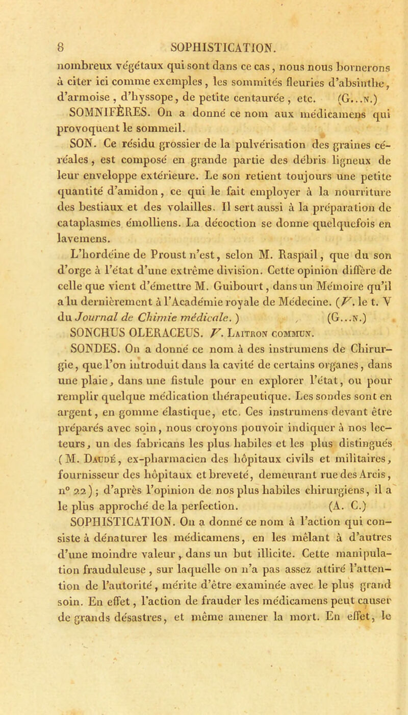 nombreux végétaux qui sont dans ce cas, nous nous bornerons à citer ici comme exemples , les sommités fleuries d’absinthe, d’armoise , d’hyssope, de petite centaurée , etc. (G...N.) SOMNIFÈRES. On a donné ce nom aux médicamens qui provoquent le sommeil. SON. Ce résidu grossier de la pulvérisation des graines cé- réales , est composé en grande partie des débris ligneux de leur enveloppe extérieure. Le son retient toujours une petite quantité d’amidon, ce qui le fait employer à la nourriture des bestiaux et des volailles. Il sert aussi à la préparation de cataplasmes émolliens. La décoction se donne quelquefois en lavemens. L’hordéine de Proust n’est, selon M. Raspail, que du son d’orge à l’état d’une extrême division. Cette opinion diffère de celle que vient d’émettre M. Guibourt, dans un Mémoire qu’il a lu dernièrement à l’Académie royale de Médecine. (V. le t. Y du Journal de Chimie médicale. ) , (G...N.) SONCHUS OLERACEUS. V- Laitron commun. SONDES. On a donné ce nom à des instrumens de Chirur- gie , que l’on introduit dans la cavité de certains organes, dans une plaie, dans une fistule pour en explorer l’état, ou pour remplir quelque médication thérapeutique. Les sondes sont en argent, en gomme élastique, etc. Ces instruments devant être préparés avec soin, nous croyons pouvoir indiquer à nos lec- teurs, un des fabricans les plus habiles et les plus distingués (M. Daüdé, ex-pliarmacien des hôpitaux civils et militaires, fournisseur des hôpitaux et breveté, demeurant ruedesArcis, n° 22) ; d’après l’opinion de nos plus habiles chirurgiens, il a le plias approché de la perfection. (A. C.) SOPHISTICATION. On a donné ce nom à l’action qui con- siste à dénaturer les médicamens, en les mêlant à d’autres d’une moindre valeur , dans un but illicite. Cette manipula- tion frauduleuse , sur laquelle on 11’a pas assez attiré l’atten- tion de l’autorité, mérite d’être examinée avec le plus grand soin. En effet, l’action de frauder les médicamens peut causer de grands désastres, et même amener la mort. En effet, le