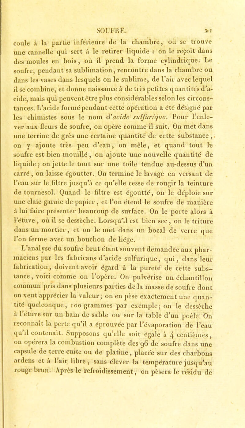 coule à la partie inférieure de la chambre, où se trouve une cannelle qui sert à le retirer liquide : on le reçoit dans des moules en bois , où il prend la forme cylindrique. Le soufre, pendant sa sublimation, rencontre dans la chambre ou dans les vases dans lesquels on le sublime, de l’air avec lequel il se combine, et donne naissance à de très petites quantités d’a- cide, mais qui peuvent être plus considérables selon les circons- tances. L’acide formé pendant cette opération a été désigné par les chimistes sous le nom d'acide sulfurique. Pour l’enle- ver aux fleurs de soufre, on opère comme il suit. On met dans une terrine de grès une certaine quantité de cette substance , on y ajoute très peu d’eau, on mêle, et quand tout le soufre est bien mouillé, on ajoute une nouvelle quantité de liquide ; on jette le tout sur une toile tendue au-dessus d’un carré, on laisse égoutter. On termine le lavage en versant de l’eau sur le filtre jusqu’à ce qu’elle cesse de rougir la teinture de tournesol. Quand le filtre est égoutté, on le déploie sur une claie garnie de papier , et l’on étend le soufre de manière à lui faire présenter beaucoup de surface. On le porte alors à l’étuve , où il se dessèche. Lorsqu’il est bien sec , on le triture dans un mortier, et on le met dans un bocal de verre que l’on ferme avec un bouchon de liège. L’analyse du soufre brut étant souvent demandée aux phar- maciens par les fabricans d’acide sulfurique, qui, dans leur fabrication, doivent avoir égard à la pureté de cette subs- tance, voici comme on l’opère. On pulvérise un échantillon commun pris dans plusieurs parties de la masse de soufre dont on veut apprécier la valeur; on en pèse exactement une quan- tité quelconque, ioo grammes par exemple; on le dessèche à l’étuve sur un bain de sable ou sur la table d’un poêle. On reconnaît la perte qu’il a éprouvée par l’évaporation de l’eau qu il contenait. Supposons qu elle soit égale à 4 centièmes, on opérera la combustion complété des q6 de soufre dans une capsule de terre cuite ou de platine, placée sur des charbons ardens et à lair libre, sans élever la température jusqu’au rouge brun. Après le refroidissement, on pèsera le résidu de