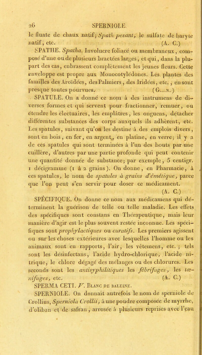 le fluate de chaux natif; Spath pesant, le sulfate de baryte natif, etc. (A. G.) SPATIIE. Spalha. Involucre foliacé ou membraneux, com- posé d’une ou de plusieurs bractées larges, et qui, dans la plu- part des cas, enbrassent complètement les jeunes fleurs. Cette enveloppe est propre aux Monocotylédones. Les plantes des familles des Aroïdées, des Palmiers , des Iride'es, etc. , en sont presque toutes pourvues.- ( G.. .n. ) SPATULE. On a donné ce nom à des instrumens de di- verses formes et qui servent pour fractionner, remuer, ou étendre les électuaii’es, les emplâtres, les onguens, détacher différentes substances des corps auxquels ils adhèrent, etc. Les spatules, suivant qu’on les destine à des emplois divers , sont en bois , en fer, en argent4, en platine, en verre; il y a de ces spatules qui sont terminées à l’un des bouts par une cuillère, d’autres par une partie profonde qui peut contenir une quantité donnée de substance ; par exemple, 5 centigr. i de'cigramme (i à 2 grains). On donne, en Pharmacie, à ces spatules, le nom de spatules à grains d’émétique, parce que l’on peut s’en servir pour doser ce médicament. (A. C.) SPÉCIFIQUE. On donne ce nom aux médicamens qui dé- terminent la guérison de telle ou telle maladie. Les effets des spécifiques sont constans en Thérapeutique, mais leur manière d’agir est le plus souvent restée inconnue. Les spéci- fiques sont prophylactiques ou curatifs. Les premiers agissent ou sur les choses extérieures avec lesquelles l’homme ou les animaux sont en rapports, l’air, les vêtemens, etc. ; tels sont les désinfectans, l’acide liydro-chlorique, l’acide ni- trique, le chlore dégagé des mélanges ou des chlorures. Les seconds sont les anlisyphilitiques les fébrifuges, les læ- nifuges, etc. (A. C.) SPE11MA CETI. V. Blanc de baleine. SPERNIOLE. On donnait autrefois le nom de sperniole de Crollius, Sperniola Crollii, à une poudre composée de myrrhe, d’oliban et de safran , arrosée à plusieurs reprises avec l’eau