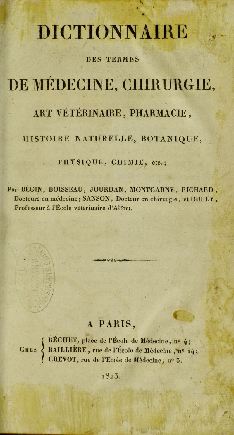 4 ' / DICTIONNAIRE ’r DES TERMES DE MÉDECINE, CHIRURGIE, V ^ ART VÉTÉRINAIRE, PHARMACIE, HISTOIRE NATURELLE, BOTANIQUE, PHYSIQUE, CHIMIE, etc.; Par BÉGIN, BOISSEAU, JOURDAN, MONTGARNY , RICHARD, Docteurs en médecine; SANSON, Docteur en chirurgie; et DUPUY , Professeur à l’École vétérinaire d’Alfort. O / Chez. A PARIS, BÉCHET, place de l’École de Médecine, n° 4? BAILLIÈPiE, rue de l’École de Médecine 14 ; CREVOT, rue de l’École de Médecine, n® 5. • \ ! 823.