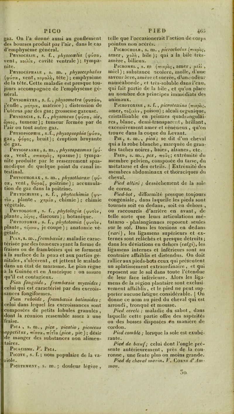 PlGü gaz. On l’a donné aussi au gonllenicnl des bourses produit par l’air, dans le ca^ d’euipbysèuie général. rnvsocKi.iK, s. f., physocœlia (cpuo-a, vent, xoàîrAy cavité ventrale); tympa- nite. Physocéphale , s. in. , pliysoccphalus ((pvG-a, vent, xEcpaXyj, tète); emphysème de la tète. Cette maladie est presque tou- jours accompagnée de l’emphysème gé- néral. PiiYsoMÈTRE, s. f‘., physomctra (cpuCTaw, j’enfle, p.-/}Tpa, uiatrice) ; distension de l’utérus par des gaz; grossesse gazeuse. Physokcie, s. 1'. , pliysonciis (cpiiaa, air, oyxoç, tumeur); tumeur formée par de l’air ou tout autre gaz. PuYSOPSOPHiE , s.f., physopsophia («puo-a, gaz, xj/cepoç, bruit); éruption bruyante de gaz. PuYsosPASME , s. m., pliysospasmtts (epu- <ja, ven’t, o-Trao-poç, spasme); tympa- nile produite par le resserrement spas- modique de quelque point du canal in- testinal. PuYSOTHüRAx, S. 111., physoUtomx (epu- ca, vent, Gwpa^, poitrine); accumula- tion de gaz dans la poitrine. Phytochimie, s. f,, pliytocliimia (cpv- Tov , plante , , chimie ) ; chimie végétale. Phytologie, s. f., phylologla (<pyT0V, plante, Aoyoç, discours) ; botanique. Phytotomie, s. f., pliytoiomia («pyrov, plante, Tê'u.vw, je coupe); anatomie vé- gétale. PiAJv,s. m., frajnbœsla; maladie carac- térisée par des tumeurs ayant la forme de fraises ou de framboises qui se forment à la surface de la peau et aux parties gé- nitales, s’ulcèrent, et jettent le malade dans un état de marasme. Le pian règne à la Guinée et en Amérique : on assure qu’il est contagieux. Pian fonf^oïde , frambœsia mycoides ; celui qui est caractérisé par des excrois- sances fongiformes. Pian rubolde , frambœsia balinoides ; celui dans lequel les excroissances sont composées de petits lobules granulés , dont la réunion ressemble assez à une fraise. PiCA , s. m., piça, picalio, picaccus appelilus, Tria-o-a, Trirla {pica, pie) ; désir de manger des substances non alimen- taires. PiCACISME. V. Pjca. Picote, s. f. ; nom populaire de la va- riole. Picotement, s. m. ; douleur légère. PIED 4(i:, telle que l’occasioncrait l’action de corjts pointus non acérés. PicRocnoLK, s. m., picrocholns (nixpoç, amer, x°^'h i bile); qui a la bile très- amère, bilieux. Picromei. , s. ni (Tnxpoç, amer, pÆ , miel); substance ncolore, molle, d’une saveur ûcre, amère et sucrée, d’'unc odeur nauséabonde, et très-soluble dans l’eau, qui fait partie de la bile , et qu’on place au nombre des principes immédiats des animaux. PiCUOTOXiNE , S. f., picroloxinu (irixpor, amer, toÇcxov , poison) ; alcali organique, cristallisable en prismes quadrangulai- rcs, blanc, demi-transparent, brillant, excessivement amer et vénéneux , qu’on trouve dans la coque du Levant. Pie, s. m., pied; se dit d’un cheval qui a la robe blanche , marquée de gran- des taches noires, baies, alzanes, etc. Pied, s. m., pes, Troyç; extrémité du membre pelvien, composée du tarse, du métatarse et des orteils. | Extrémité des membres abdominaux et thoraciques du cheval. Pied altéré; dessèchement de la sohî de corne. Pied-bot, dlHbrmité presque toujours congéniale, dans laquelle les pieds sont tournés soit en dedans, soit en dehors , ou raccourcis d’arrière en avant, de telle sorte que leurs articulations mé- tatarse - phaiangiennes reposent seules sur le sol. Dans les torsions en dedans {vari) , les ligamens supérieurs et ex- ternes sont relâchés et presque détruits ; dans les déviations en dehors (valgi), les ligamens internes et inférieurs sont au contraire affaiblis et distendus. On doit rallier aux pieds-bots ceux qui présentent un aplatissement extraordinaire , et qui reposent sur le sol dans toute l’étendue de leur face inférieure. Alors les liga- mens de la région plantaire sont exclusi vement affaiblis , et le pied ne peut sup- porter aucune fatigue considérable. I On donne ce nom au pied du cheval qui est arrondi, tronqué et mousse. Pied ecrelé ; maladie du sabot, dans laquelle cette partie offre des aspéiités ou des bosses disposées Pn manière de cordon. Pied eomble ; lorsque la sole est exubé- rante. Pied de bœuf; celui dont l’ongle pré- sente antérieurement, près dç la cou- ronne , une fente plus on moins grande. Pied de ehoval marin. V. Corne d’/hu- mon. 00.