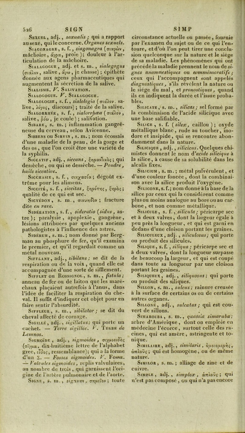 Sexuel, ad]., sexualis ; qui a rapport au sexe, qui le concerne. Organes sexuels. SiAGONAGRE, S. f. , siogonogra (a-taywv , mâclioire, aypa, proie); douleur à l’ar- ticulation de la mâchoire. SiALAGOGUE , adj. et s. m. , slalogogus (cia/ov , salive , ayu>, je chasse) ; épithète donnée aux agens pharmaceutiques qui augmentent la sécrétion de la salive. SiALisME. V. Salivation. SlALOCOGUE. V. SiALAGOGUE. SiALOLOGiE, S. 1'., sialotogia ( ciaXov . sa- live, loyoç, discours) ; traité de la salive. Sialorrhée, s. f. , sialorrjuea y salive, p/o , je coule) ; salivation. SiBARE, s. m. ; inflammation gangré- neuse du cerveau, selon Avicenne. SiBBENS ou SiRviN , S. m. ; nom écossais d’une maladie de la peau, de la gorge et des os , que l’on croit être une variété de la syphilis. Siccatif, adj., siccans, JyipavTtxoç ; qui dessèche, ou qui se dessèche. — Poudre^ huile siccative. SiccHAsiE, s. f., ; dégoût ex- trême pour les alimens. SicciTÉ, s. f., siccitas, |■/)poT•/)ç, ^-npoq; qualité de ce qui est sec. SicYÉDON, s. m., (jixv/v^ov ; fi’acture dite en rave. Sidération, s. f., sideralio [sidus , as- tre ) ; paralysie , apoplexie , gangrène , lésions attribuées par quelques anciens pathologistes à l’influence des astres. SiDÉRUM, s. m.; nom donné par Berg- man au pbosphure de fer, qu’il examina le premier, et qu’il regardait comme un métal nouveau. Sifflant , adj., .çiAi/rms ; se dit de la respiration ou de la voix , quand elle est accompagnée d’une sorte de sifflement. Sifflet ou Rossignol, s. m., fîstula; anneau de fer ou de laiton que les maré- chaux plaçaient autrefois à l’anus, dans l’idée de faciliter la respiration du che- val. Il suffit d’indiquer cet objet pour en faire sentir l’absurdité. SiFFLEUR, s. m., sibitaior ; se dit du cheval affecté de cornage. Sigillé, adj., sigillalus; qui porte un cachet. — T'erre sigillée, l'’. Terre de Lemnos. Sigmoïde, adj., sigmoïdes, (jiyp.oenS}jÇ {'jîyu.a. dix-huitième lettre de l’alphabet grec, eTooç, ressemblance); qui a la forme d’un 2. — Fosses sigmoïdes. . Fosse. — Valvules sigmoïdes, replis valvulaires, au nombre de trois , qui garnissent l’ori- gine de l’ailére juiluionaire et de l’aorte. Signe, s. m., sigrium, urip.iTov ; toute circonstance actuelle ou passée, fournie par l’examen du sujet ou de ce qui l’en- toure, et d’où l’on peut tirer une conclu- sion quelconque sur la nature et le siège de sa maladie. Les phénomènes qui ont précédé la maladie prennent le nom de si- gnes anamnestiques ou commémoratifs • ceux qui l’accompagnent sont appelés diagnostiques , s’ils révélent la nature ou le siège du mal, et pronostiques, quand ils en indiquent la durée et l’issue proba- bles. Silicate, s. m., silicas; sel formé par la combinaison de l’acide silicique avec une base salifîable. Silice, s. f. [silex, caillou); oxyde métallique blanc, rude au toucher, ino- dore et insipide, qui se rencontre abon- damment dans la nature. Silicique , adj., silicicus. Quelques chi- mistes donnent le nom d'acide silicique à la silice, à cause de sa solubilité dans les alcalis fixes. Silicium , s. m. ; métal pulvérulent, et d’une couleur foncée, dont la combinai- son avec la silice produit l’oxygène. Silicone, s. f.; nom donné à la base de la silice par ceux qui la considèrent comme plus ou moins analogue au bore ou au car- bone, et non comme métallique. SiLiCüLE, s. {. y silicula; péricarpe sec et à deux valves, dont la largeur égale à peu près la longueur, et qui est garni en dedans d’une cloison portant les graines. SiLicuLEcx, adj. , siliculosusj qui porte ou produit des silicules. SiLiQüE, s.f., siliqua; péricarpe sec et à deux valves, dont la longueur surpasse de beaucoup la largeur, et qui est coupé dans toute sa longueur par une cloison portant les graines. SiLiQUEux, adj., siliquosus; qui porte ou produit des siliques. Sillon, s. m., sulcus; rainure creusée à la surface de certains os ou de certains autres organes. SiLLONÉ, adj., sulcaius ; qui est cou- vert de sillons. SiMAROUBA , s. m., qunssla simaruba; arbre d’Amérique, dont on emploie en médecine l’écorce, surtout celle des ra- cines, qui est amère, astringente et to- nique. Similaire , adj., shniloris , oy.o’.ojj.£p^ç y àn^ovç ; qui est homogène, ou de même nature. SiMiLOR, s. m. ; alliage de zinc et de cuivre. Simple, adj., simplex, aTrÀovç ; qui n’est pas composé , ou qui n’a pas encore