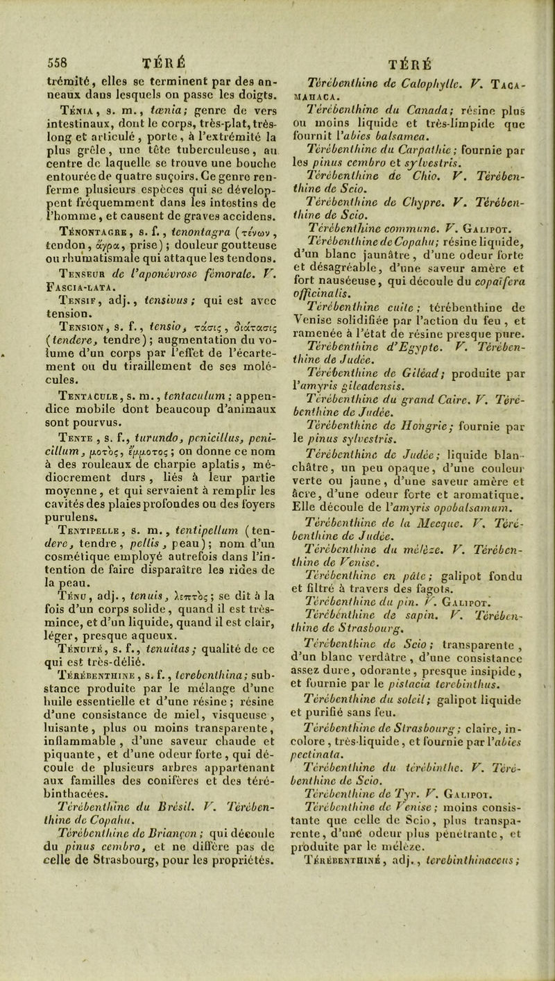 < trémité, elles se terminent par des an- neaux dans lesquels on passe les doigts. TÉmA, 3. m., tœnla; genre de vers intestinaux, dont le corps, très-plat, très- long et articulé , porte, à l’extrémité la plus grêle, une tête tuberculeuse, au centre de laquelle se trouve une bouche entourée de quatre suçoirs. Ce genre ren- ferme plusieurs espèces qui se dévelop- pent fréquemment dans les intestins de l’homme, et causent de graves accidens. Ténontagre, s. f., ienontagra (tevwv , tendon, prise) ; douleur goutteuse ou rhumatismale qui attaque les tendons. Tenseur de Caponévrose fémorale. V. Fascia-lata. Tensif, adj., iensivus ; qui est avec tension. Tension, s. f., tensiof roiaL^, ScdcTcccng (tendere, tendre); augmentation du vo- lume d’un eorps par l’effet de l’écarte- ment ou du tiraillement de ses molé- cules. Tentacule, s. m., tentaciilum ; appen- dice mobile dont beaucoup d’animaux sont pourvus. Tente , s. f., turundo, pcnicillus, peni- cUlum J [xoroç, ipfjiOToç; on donne ce nom à des rouleaux de charpie aplatis, mé- diocrement durs, liés à leur partie moyenne, et qui servaient à remplir les cavités des plaies profondes ou des foyers purulens. Tentipellk ,8. m., tentipellum ( ten- derCj tendre, pellis ^ peau); nom d’un cosm.élique employé autrefois dans l’in- tention de faire disparaître les rides de la peau. Ténu, ad]., tenais, hTzroq; se dit à la fois d’un corps solide, quand il est très- mince, et d’un liquide, quand il est clair, léger, presque aqueux. Ténuité, s. f., tenuitas; qualité de ce qui est très-délié. Térébenthine , s. f., ierebenthina; sub- stance produite par le mélange d’une huile essentielle et d’une résine ; résine d’une consistance de miel, visqueuse, luisante, plus ou moins transparente, inflammable , d’une saveur chaude et piquante, et d’une odeur forte, qui dé- coule de plusieurs arbres appartenant aux familles des conifères et des téré- binthacées. Térébenthine du Brésil. V. Térében- thine de Copahu. Térébenthine de Briançon ; qui découle du pinus cembro, et ne diCTère pas de celle de Strasbourg, pour les propriétés. Térébenthine de Calophylle. V. Taca- MAHACA. Térébenthine du Canada; résine plus ou moins liquide et très-limpide que fournit Vabies balsamea. Térébenthine du Carpathie ; fournie par les pinus cembro et sylvestris. Térébenthine de Chio. V. Térében- thine de S cio. Térébenthine de Chypre. V. Térében- thine de Scio. Térébenthine commune. V. Galipot. Térébenthine de Copahu ; résine liquide, d’un blanc jaunâtre , d’une odeur forte et désagréable, d’une saveur amère et fort nauséeuse, qui découle du eopalfera officinalis. Térébenthine cuite ; térébenthine de Venise solidifiée par l’action du feu , et ramenée à l’état de résine presque pure. Térébenthine d’Egypte. V. Térében- thine de Judée. Térébenthine de Giléad; produite par Vamyris gileadensis. Térébenthine du grand Caire. V. Téré- benthine de Judée. Térébenthine de Hongrie; fournie par le pinus sylvestris. Térébenthine de Judée; liquide blan- châtre, un peu opaque, d’une couleur verte ou jaune, d’une saveur amère et âcre, d’une odeur forte et aromatique. Elle découle de Vamyris opobalsamum. Térébenthine de la Mecque. V, Téré- benthine de Judée. Térébenthine du mélèze. V. Térében- thine de Venise. Térébenthine en pâte; galipot fondu et filtré à travers des fagots. Térébenthine du pin. V. Galipot. Térébenthine de sapin. V. Térében- thine de Strasbourg, Térébenthine de Scio; transparente, d’un blanc verdâtre , d’une consistance assez dure, odorante, presque insipide, et fournie par le pistacia terebinthus. Térébenthine du soleil; galipot liquide et purifié sans feu. Térébenthine de Strasbourg ; claire, in- colore , très-liquide, et fournie par Vabies pcctinata. Térébenthine du iérébinthe. V. Téré- benthine de Scio. Térébenthine de Tyr. V. Galipot. Térébenthine de Venise; moins consis- tante que celle de Scio, plus transpa- rente, d’une odeur plus pénétrante, et produite par le mélèze. Tkrébenthiné , adj., terebinthinaccus ;