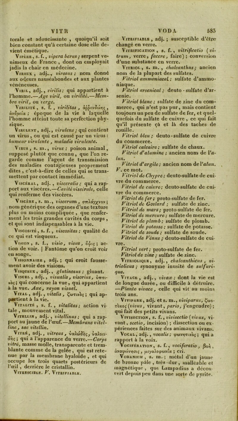 VITR torale et adoucissante y quoiqu’il soit bien constant qu’à certaine dose elle de- vient émétique. Vipère, s. f., vipera berus; serpent ve- nimeux de France , dont on employait jadis la chair en médecine. ViRKüx , adj..,, virosus ; nom donné aux od.eurs nauséabondes et aux plantes vénéneuses. Viril, adj., virilis; qui appartient à l’homme.—Age virile ou virilité.—Mem- bre viril, ou verge. ViRiLiTis , s. f. , virilitas , Ctppevêtâriç , àv^pefa ; époque de la vie à laquelle l’homme atteint toute sa perfection phy- sique. ViRULE.JVT, adj., i)ir«/cn6’/qui contient un virus , ou qui est causé par un virus : humeur virulente , maladie virulente. Virus , s. m., virus ; poison animal, supposé plutôt que connu, que l’on re- garde comme l’agent de transmission des maladies contagieuses proprement dites , c’est-à-dire de celles qui se trans- mettent par contact immédiat. Viscéral, adj. , viseeralis ; qui a rap- port aux viscères.—Cavité viscérale, celle qui renferme des viscères. Viscère, s. m., viscerum, aTrXaypfvov ; nom générique des organes d’une texture plus ou moins compliquée , que renfer- ment les trois grandes cavités du corps , et qui sont indispensables à la vie. Viscosité, s. f., viscositas ; qualité de ce qui est visqueux. Vi siON , S. f., Visio, visas, oipiç ; ac- tion de voir. | Fantôme qu’on croit voir eu songe. Visionnaire, adj.; qui croit fausse- ment avoir des visions. Visqueux, adj., glutinosus ; gluant. Visuel, adj., visualis , visorius, o'kti- xbç; qui concerne la vue, qui appartient à la vue. Axe, rayon visuel. Vital , adj., vitalis , l^tavixoç ; qui ap- partient à la vie. Vitalité , s. f. , vitalitas ; action vi- tale , mouvement vital. ViTELLiN, adj. , vitellinus ; qui a rap- port au jaune de Vœu(.—Membrane vitel- line, sac vitellin. Vitré, adj., vitreus , vaXoî^/jç, vaXoEi- ; qui a l’apparence du verre.— Corps vitré, masse molle, transparente et trem- blante comme de la gelée, qui est rete- nue par la membrane hyaloïde , et qui occupe les trois quarts postérieurs de l’œil, derrière le cristallin. ViTHESCIBLE. V. VlTRIFIABLE. VODA 585 VlTRIFIABLE , adj. ; susceptible d’ôtre changé en verre. Vitrification, s. f. , viirifîcatio (vi- Irum, verre, faccre, faire); conversion d’une substance en verre. Vitriol, s. m. , chalcanthusj ancien nom de la plupart des sulfates. Vitriol ammoniacaL ; sulfate d’ammo- niaque. Vitriol arsenical ; deuto - sulfate d’ar- senic. Vitriol blanc ; sulfate de zinc du com- merce, qui n’est pas pur, mais contient toujours un peu de sulfate de fer, et quel- quefois du sulfate de cuivre , ce qui fait qu’il présente çà et là des taches de rouille. Vitriol bleu; deuto-sulfate de cuivre du commerce. Vitriol calcaire; sulfate de chaux. Vitriol d’alumine ; ancien nom de l’a- lun. Vitriol d’argile; ancien nom del’a/«». V. ce mot. Vitriol de Chypre ; deuto-sulfate de cui- vre du commerce. Vitriol de cuivre; deuto-sulfate de cui- vre du commerce. Vitriol de fer; proto-sulfate de fer. Vitriol de Goslard ; sulfate de zinc. Vitriol de mars ; proto-sulfate de fer. Vitriol de mercure ; sulfate de mercure. Vitriol de plomb; sulfate de plomb. Vitriol de potasse; sulfate de potasse. Vitriol de soude; sulfate de soude. Vitriol de Vénus ; deuto-sulfate de cui- vre. Vitriol vert ; proto-sulfate de fer. Vitriol de zinc ; sulfate de zinc. ViTRiOLiQüE, adj., chalcanthicus, vi- trioUcus ; synonyme inusité de sulfuri- que. Vivace , adj., vivax ; dont la vie est de longue durée, ou diCBcile à détruire. —Plante vivace, celle qui vit au moins trois ans. Vivipare, adj. et s. m., viviparus, Çwo- roxoç (vivus, vivant, pario, j’engendre); qui fait des petits vivans. Vivisection, s. f., vivisectio (viviis, vi- vant, scctio, incision) ; dissection ou ex- périences faites sur des animaux vivans. Vocal, adj., vocalis ; eptav/inxoç ; qui a rapport à la voix. Vocifération, s. f., rweiferatio > |3or), àvatpov/jCTtç , p.EyaXocpwvta ; cri. VoDANiuM , 8. m. ; métal d’un jaune de bronze pâle , très - dur , malléable et magnétique , que Lampadius a décou vert depuis peu dans une sorte de pyrite.