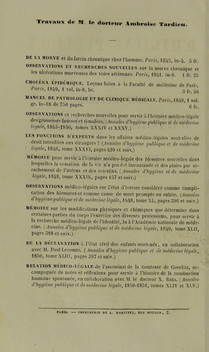 Travaux de l?f. le doeteiir AmlirolMo Tardieu. DE E\ MORVE cl clu farciii clironiquc chez l’iiomnic. Paris, 18/i3, in-Zj. 5 fr, OBSERV.VTIOIVS ET RECHERCHES NOUVELLES sur la niorve clironiquc et les ulcüralions morveuses des voies aériennes. Paris, 18Zjl. in-8- 1 fr. 25 CHOLERA EPIDEMIQUE. Leçoiis faites a la Faculté de médecine de Pari^ Paris, 18Zi9, 1 vol. in-8, br. 3 50 MANUEL DE PATHOLOGIE ET DE CLINIQUE MÉDICALE. Paris, WlS, i vol. gr. in-18 de 750 pages. 3 OBSERVATIONS et recherches nouvelles pour servira l’iiisioire médico-légale desgiosscsses fausses et simulées. [Annales d’hygiène publique et de médecine légale, 1865-18/jG, tomes XXXIV et XXXV.) LES FONcnONS D’EXPERTS dans Ics all'aiies médico-légales sonl-clies de dioit interdites aux étrangers ? (Annales d’hygiène publique et de médecine ' légale, I8Z1G, tome XXXVf, pages /|39 et suiv.) MÉMOIRE pour servir uPhistoire médico-légale des blessures mortelles dans lesquelles la cessation de la vie n’a pas été instantanée et des plaies par ar- ïacliement de l’utérus et des intestins. [Annales d’hygiène et de médecine légale, I8Z18, tome XXXIX, pages 157 et suiv.) OBSERVATIONS luédico-légales sur l’état d’ivresse considéré comme compli- cation des blessures et comme cause de mort prompte ou subite. [Annales d’hygiène publique et de médecine légale, 18Zi8, tome XL, pages 396 et suiv.) MEMOIRE sur les modifications physiques et chimiques que détermine dans certaines parties du corps l’exercice des diverses professions, pour servir à la lecherche médico-légale de l’identité, lu à l’Académie nationale de méde- cine. [Annales d’hygiène publique et de médecine légale, 18Z|9, tome XLIl, pages 388 et suiv.) DE LA DECLARATION à l’état civil des enfants mort-nés, en collaboration avec iM. Paul Lecomte. [Annales d’hygiène publique et de médecine légale, 1850, tome XLlü, pages 397 et suiv.) RELATION MÉDICO-Li-GALE de l’assassiiiat de la comtesse de Goerlitz, ac- compagnée de notes et réflexions pour servir à l’histoire de la combustion humaine spontanée, en collaboration avec M. le docteur X. Rota. [Annales d’hygiène publique et de médecine légale, 1850-1851, tomes XLIV et XLV.)