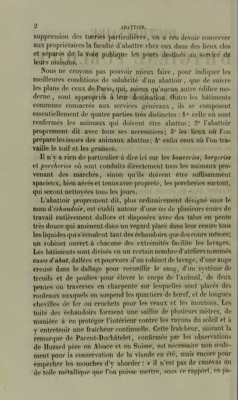 suppression des tueries particulières , on a cru devoir cons(*rver aux propriétaires La laculté d’aliatti’e chez eux dans des lieux clos et séparés de la voie publique les [)orcs destinés au service de leurs maisons. Nous ne croyons pas pouvoir mieux faire , pour indiquer les meilleures conditions de salubrité d’un abattoir, (jue de suivre les plans de ceux de Paris, qui, mieux qu’aucun autre édifice mo- derne , sont appropriés à leur destiTiation. Outi‘e les bâtiments communs consacrés aux services généraux , ils se composent essentiellement de quatre parties très distinctes ; 1° celle où sont renfermés les animaux qui doivent être abattus ; 2“ l’abattoir proprement dit avec tous ses accessoires; 3 les lieux où l’on i prépare les issues des animaux abattus; û enfin ceux où l’on tra- vaille le suif et les graisses. Il n’y a rien de particulier à dire ici sur les hom'eries, bergeries et ‘porcheries où sont conduits directement tous les animaux pro- venant des marchés, sinon qu’ils doivent être suffisamment spacieux, bien aérés et tenus avec propreté, les porcheries surtout, qui seront nettoyées tous les jours. L’abattoir proprement dit, plus ordinairement désigné sous le nom &'échaudoir, est établi autour d’une ou de plusieurs cours de travail entièrement dallées et disposées avec des talus en pente très douce qui amènent dans un regard placé dans leur centre tous les liquides qui s’écoulent tant des échaudoirs que des cours mêmes; un robinet ouvert à chacune des extrémités facilite les lavages. Les bâtiments sont dhnsés en un certain nombre d’ateliers nommés cases d’aèaï, dallées et pourvues d’un robinet de lavage, d’une auge creuse dans le dallage pour recueillir le sang, d’un système de treuils et de poulies pour élever le corps de l’animal, de deux pentes ou traverses en charpente sur lesquelles sont placés des rouleaux auxquels on suspend les quartiers de bœuf, et de longues chevilles de fer ou crochets pour les veaux et les moutons. Les toits des échaudoirs forment une saillie de plusieurs mètres, de manière à en protéger l’intérieur contre les rayons du soleil et à V entretenir une fraîcheur continuelle. Cette fraîcheur, suivant la remarque de Parent-Duchâtelet, confirmée par les observations de Huzard père en Alsace et en Suisse, est nécessaire non seule- ment pour la conservation de la viande en été, mais encore pour empêcher les mouches d’y aborder : « il n’est pas de canevas ou de toile métallique que l’on puisse mettre, sous ce rapport, en pa-