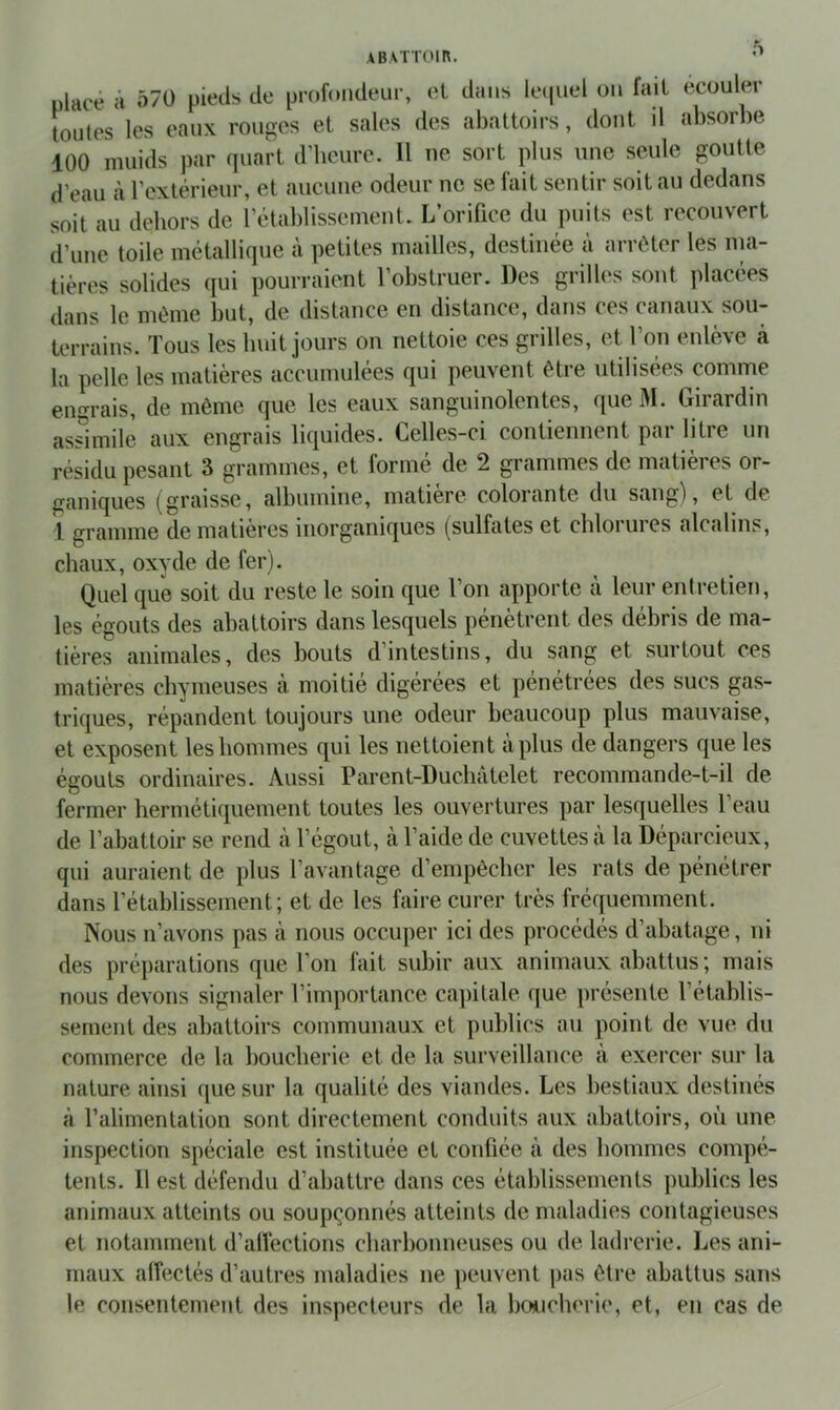 placé à Ô70 pieds de profondeur, el dans ieipiel on fait ecouler toutes les eaux rouges et sales des abattoirs, dont d absorbe 100 muids par quart d’heure. Il ne sort plus une seule goutte d’eau à l’extérieur, et aucune odeur ne se fait sentir soit au dedans soit au dehors de l’établissement. L’orifice du puits est recouvert d’une toile métallique à petites mailles, destinée à arrêter les ma- tières solides qui pourraient l’obstruer. Des grilles sont placées dans le même but, de distance en distance, dans ces canaux sou- terrains. Tous les huit jours on nettoie ces grilles, et l’on enlève à la pelle les matières accumulées qui peuvent être utilisées comme enm-ais, de même que les eaux sanguinolentes, (pie M. Girardin assimile aux engrais liriuides. Celles-ci contiennent par litre un r('sidu pesant 3 grammes, et forme de 2 grammes de matieies or- ganiques (graisse, albumine, matière colorante du sang), et de 1 gramme de matières inorganiques (sulfates et chlorures alcalins, chaux, oxyde de fer). Quel que soit du reste le soin que l’on apporte à leur entretien, les égouts des abattoirs dans lesquels pénètrent des débris de ma- tières animales, des bouts d’intestins, du sang et surtout ces matières chymeuses à moitié digérées et pénétrées des sucs gas- tri([ues, répandent toujours une odeur beaucoup plus mauvaise, et exposent les hommes cjui les nettoient à plus de dangers que les égouts ordinaires. Aussi Parent-Duchâtelet recommande-t-il de fermer hermétiquement toutes les ouvertures par lesquelles l’eau de l’abattoir se rend à l’égout, à l’aide de cuvettes à la Déparcieux, qui auraient de plus l’avantage d’empêcher les rats de pénétrer dans l’établissement; et de les faire curer très fréquemment. Nous n’avons pas à nous occuper ici des procédés d’abatage, ni des préparations que l’on fait subir aux animaux abattus; mais nous devons signaler l’importance capitale que présente l’établis- sement des abattoirs communaux et publics au point de vue du commerce de la boucherie et de la surveillance à exercer sur la nature ainsi ([uesur la qualité des viandes. Les bestiaux destinés à l’alimentation sont directement conduits aux abattoirs, où une inspection spéciale est instituée et confiée à des hommes compé- tents. 11 est défendu d’abattre dans ces établissements publics les animaux atteints ou soupçonnés atteints de maladies contagieuses et notamment d’alVections charbonneuses ou de ladrerie. Les ani- maux afîe.ctés d’autres maladies ne jieuvent pas être abattus sans le consentement des inspecteurs de la boucherie, et, en cas de