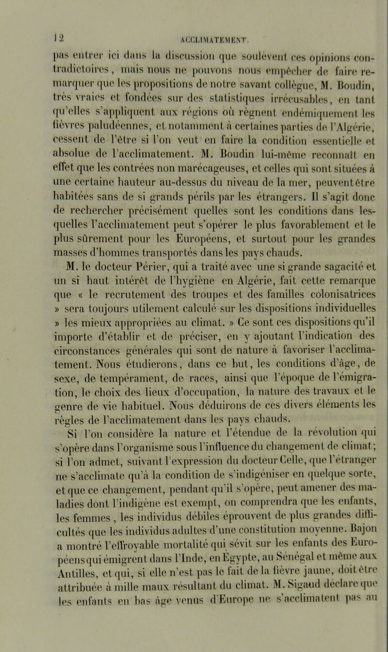 J2 j)as entrer ici dans la discussion (|ue sonlévent ces ojjinions con- tradictoires , mais lions ne |)oiivons nous empêcher de faire re- marcpier que les propositions de notre savant collègue, M. Boudin, très vraies et fondées sur des statistiques irrécusables, en tant qu’elles s’appliquent aux régions où régnent endémiquement les lièvres paludéennes, et notamment à certaines parties de l’Algérie, cessent de l’être si l’on veut en faire la condition essentielle et absolue de racclimatement. M. Boudin lui-mêirie reconnaît en effet que les contrées non marécageuses, et celles qui sont situées à une certaine hauteur au-dessus du niveau de la mer, peuvent être habitées sans de si grands périls par les étrangers. Il s’agit donc de rechercher précisément quelles sont les conditions dans les- quelles racclimatement peut s’opérer le plus favorablement et le plus sûrement pour les Européens, et surtout pour les grandes masses d’hommes transportés dans les pays chauds. M. le docteur Périer, qui a traité avec une si grande sagacité et un si haut intérêt de l’hygiène en Algérie, fait cette remarque que « le recrutement des troupes et des familles colonisatrices » sera toujours utilement calculé sur les dispositions individuelles » les mieux appropriées au climat. » Ce sont ces dispositions qu’il importe d’établir et de préciser, en y ajoutant l’indication des circonstances générales qui sont de nature à favoriser l’acclima- tement. Nous étudierons, dans ce but, les conditions d’àge, de sexe, de tempérament, de races, ainsi que l’époque de l’émigra- tion, le choix des lieux d’occupation, la nature des travaux et le genre de vie habituel. Nous déduirons de ces divers éléments les règles de l’acclimatement dans les pays chauds. Si l’on considère la nature et l’étendue de la révolution qui s’opère dans l’organisme sous l’influence du changement de climat ; si l’on admet, suivant l’expression du docteur Celle, que l’étranger ne s’acclimate qu’à la condition de s’indigéniser en quelque sorte, et que ce changement, pendant qu’il s’opère, peut amener des ma- ladies dont l’indigène est exempt, on comprendra que les enfants, les femmes , les individus débiles éprouvent de plus grandes difti- cultés que les individus adultes d’une constitution moyenne. Bajon a montré l’effroyable mortalité (pii sévit sur les enfants des Euro- péensqui émigrent dans l’Inde, en Égypte, au Sénégal et même aux Antilles, etc[ui, si elle n’est pas le fait delà lièvre jaune, doit être attribuée à mille maux résultant du climat. M. Sigaud déclaiecjue les enfants en bas âge venus d’Europe ne s’acclimatent pas au