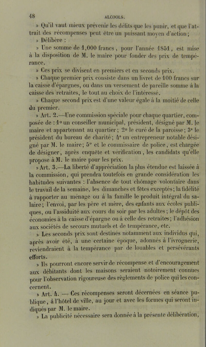 » Qu U Yîlut inioux préveiiii' les délits qu(‘ l(‘s |)imir, et que l’at- trait des récompenses pi'ut t’être un ])uissant moyen d’action; » Délibère : » Une somme de 1,000 francs , pour l’année 1851, est mise à la disposition de M. le maire pour fonder des })i‘ix de tenq)é- rance. » Ces prix se divisent en premiers et en seconds prix. » Cliaque premier prix consiste dans un livret de 100 francs sur la caisse d’épargnes, ou dans un versement de pareille somme à la caisse des retraites, le tout au choix de l’intéressé. » Chaque second prix est d’une valeur égale à la moitié de celle du premier. » Art. 2.—Une commission spéciale pour chaque quartier, com- posée de : 1« un conseiller municipal, président, désigné par M. je maire et appartenant au quartier ; 2» le curé de la paroisse; 3° le président du bureau de charité; h° un entrepreneur notable dési- gné par M. le maire; 5“ et le commissaire de police, est chargée de désigner, après enquête et vérification, les candidats quelle propose àM. le maire pour les prix. » Art. 3.—La liberté d’appréciation la plus étendue est laissée à la commission, qui prendra toutefois en grande considération les habitudes suivantes : l’absence de tout chômage volontaire dans le travail de la semaine, les dimanches et fêtes exceptés; la fidélité à rapporter au ménage ou à la famille le produit intégral du sa- laire; l’envoi, par les père et mère, des enfants aux écoles publi- ques, ou l’assiduité aux cours du soir par les adultes ; le dépôt des économies à la caisse d’épargne ou cà celle des retraites ; l’adhésion aux sociétés de secours mutuels et de tempérance, etc. » Les seconds prix sont destinés notamment aux individus qui, après avoir été, à une certaine époque, adonnés à l’ivrognerie, reviendraient à la tempérance par de louables et persévérants efforts. » Ils pourront encore servir de récompense et d’encouragement aux débitants dont les maisons seraient notoirement connues pour l’observation rigoureuse des règlements de police qui les con- cernent. ^ 4. — Ces récompenses seront décernées en séance pu- blique, à l’hôtel de ville, au jour et avec les formes qui seront in- diqués par M. le maire. » La publicité nécessaire sera donnée à la préseide délibération,