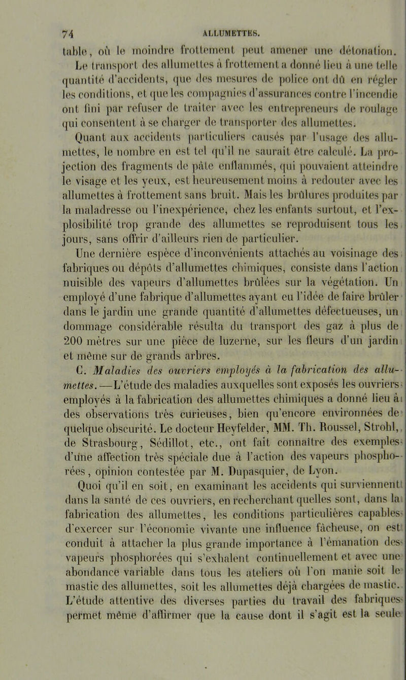 tfiblo, OÙ lo inoiiidro IVotüMiKMit |)Oul aiiKMior une déLonation. Lo Iransporl des allmiKdles à IVott<Mneiila donné lien à une Udle (|uanlité d’aceidcnls, (|ue des inesun^s de ])oliee onl dû en régler les conditions, et (|ue les coini)agnies d’assurances contre l’incendie ont lini par reruser de traiter avec les entre|)reneui’s de roulage i (jui consentent à se charger de transpoi-ter des allumettes. Quant aux accidents particuliers causés par l’usage des allu- niettes, le nombre en est tel qu’il ne saurait être calculé. La j)ro- jection des rragments de pâte enllammés, (pii pouvaient atteindre le visage et les yeux, est heureusement moins à redouter avec les allumettes à IVottement sans bruit. Mais les brûlures jiroduites par la maladresse ou l’inexpérience, chez les entants surtout, et l’ex- ; plosibilité trop grande des allumettes se reproduisent tous les | jours, sans offrir d’ailleurs rien de particulier. I Une dernière espèce d’inconvénients attachés au voisinage des | fabriques ou dépôts d’allumettes chimiques, consiste dans l’action nuisible des vapeurs d’allumettes brûlées sur la végétation. Un employé d’une fabrique d’allumettes ayant eu l’idée de faire brûler dans le jardin une grande quantité d’allumettes défectueuses, un dommage considcu'able résulta du transport des gaz à plus de 200 mètres sur une pièce de luzerne, sur les fleurs d’un jardin et môme sur de grands arbres. C. Maladies des ouvriers employés à la fabrication des allu-- mettes.—L’étude des maladies auxquelles sont exposés les ouvriers; employés à la fabrication des allumettes chimiques a donné lieu tài des observations très curieuses, bien qu’encore environnées de' quelque obscurité. Le docteur Heyfelder, MM. Th. Roussel, Strobl,, de Strasbourg, Sédillot, etc., ont fait connaître des exemples- d’une affection très spéciale due à l’action des vapeurs phospho-- rées, opinion contestée par iM. Dupascpiier, de Lyon. Quoi qu’il en soit, en examinant les accidents qui surviennenti dans la santé de ces ouvriers, en recbercliant quelles sont, dans lai fabrication des allumettes, les conditions particulières capables' d’exercer sur l’économie vivante une influence fâcheuse, on est conduit à attacher la plus grande importance à rémanation des- vapeurs phospborées qui s’exhalent continuellement et avec une abondance variable dans tous les ateliers où l'on manie soit le mastic des allumettes, soit les allumettes déjà chargées de mastic. L’étude attentive des diverses parties du travail des fabriques' permet même d’afïirmer que la cause dont il s’agit est la seule