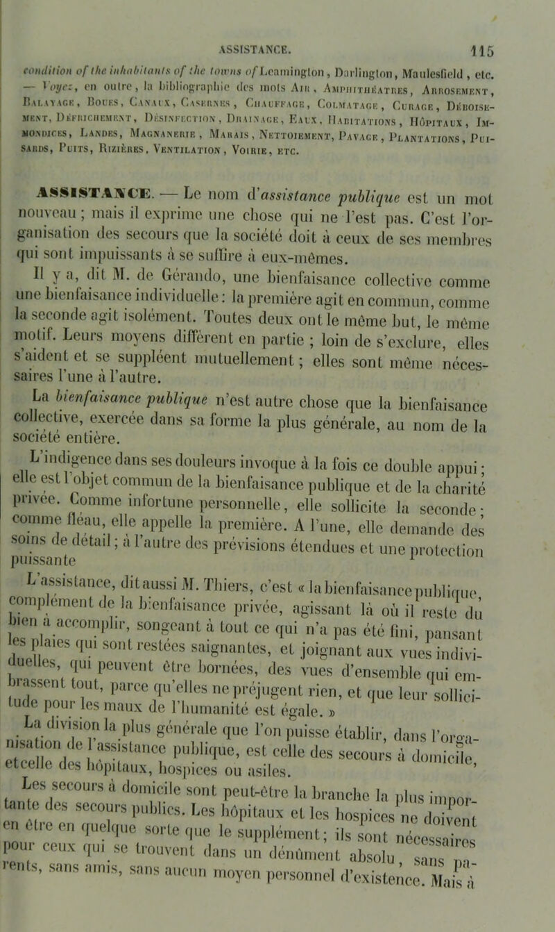 eonditioit of llie iiilitihilaiils of ihc loivits » narlinglon, Maulesficid , etc. — ^oyc:, ('Il outre, la Iiililingrapliic des mots Am, AMPiimiiîATnES, AnnosKMENT, IÎAI,A\ACK, ROUKS, C vN UX, CaSEKMCS , ClIAUFFAOE, Coi.MATAe.R , CuRAOE, DliUOISE- MENT, DliKlIlCUEMRAT, DÉSINl'ECriON , DllAIAACE , lÎAlX , IIaritaTIOXS , IIÔPITAIX, Im- MO.NüiCES, Landes, Magnanerie, Marais, IVettoiement, Pavage, Plantations, Pui- sards, Puits, Rizières, Ventilation, Voirie, etc. ASSISTAXCK. — Le nom d'assistance publique est un mot nouveau; mais il exjirime une chose qui ne l’est pas. C’est l’or- ganisation (les secours (jue la sociétt’î doit à ceux de ses mendires (jui sont impuissants a se sulhre Ji eux-mômes. Il y a, dit M. de G(:‘rando, une bienfaisance collective comme une bienfaisance individuelle ; la première agit en commun, comme la seconde agit isolément. Toutes deux ont le même l)ut, le môme motif. Leurs moyens diffèrent en partie ; loin de s’exclure, elles s aident et se suppléent mutuellement; elles sont môme néces- saires l’une à l’autre. La bienfaisance publique n’est autre chose que la bienfaisance collective, exercée dans sa forme la plus générale, au nom de la société entière. L’indigence dans ses douleurs invoque à la fois ce double appui • elle est 1 objet commun de la bienfaisance publique et de la charité privée. Comme iiifortune personnelle, elle sollicite la seconde- comme lleau, elle appelle la première. A l’une, elle demande des soins de detail ; a l’autre des prévisions étendues et une iiroteetion puissante ^ U’assislaiice, ditaussi M. Thiers, c’est « Inliionfaisanccimldimic comp einenl de la Iccidaisance privée, agissajit là où il l'cslc du )ien a accomphr, songeant à tout ce qui n’a pas été lini, pansant e P aies .,u, sont restées saignantes, et joignant aux vues indivi- elles qui peuvent être bornées, des vues d’ensemble fiui eni- ludrn'n ne préjugent rien, et que leur sollici- tude p()ur les maux de 1 buinanité est (îgale. » L.ylivisiori la plus générale (pie l’on puisse établir, dans l’oro-a- nisa ion de I assistance iiublique, est celle des secours à doinicilé etcellc des liopitaux, liospices ou asiles, ’ Les secours à domicile sont peut-être la branche la plus ininor bante des secours publics. Les hôpitaux et les hospices ne doiient en elle en quelque sorte que le supplément; ils sont nécessaires pour ceux qui se trouvent dans nn dénfinient absolu, sans na .dits, sans amis, sans anciiii moyen personnel d’existence. ilLrà