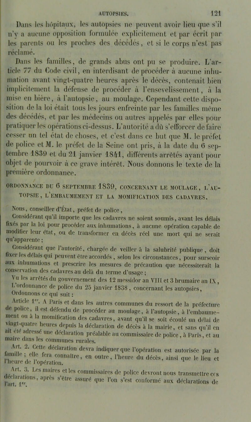 Dans les liôpitaiix, les autopsies no pouvont avoir lieu que s’il n’v a aucune opposilion ronnulée ex|)licilcinent et par écrit par les parents ou les proches des décédés, et si le corps n’est pas réclamé. Dans les familles, de grands abus ont pu se produire. L’ar- ticle 77 du Code civil, eu interdisant deprocéder à aucune inhu- mation avant vingt-quatre heures après le décès, contenait Jiien implicitement la défense de procéder à l’ensevelissement, à la mise en bière, à l’autopsie, au moulage. Cependant cette dispo- sition de la loi était tous les jours enlVeinte par les familles même des décédés, et par les médecins ou autres appelés par elles jioui- pratiquer les opérations ci-dessus. L’autorité a dû s’elforcer défaire I cesser un tel état de choses, et c’est dans ce but que M. le préfet I de police etM. le préfet de la Seine ont pris, à la date du 6 sep- I tembre 1839 et du 21 janvier 18/il, dilTérents arrêtés ayant pour I objet de pourvoir à ce grave intérêt. Nous donnons le texte de la première ordonnance. j ORDONNANCE DU 6 SEPTEMBRE 1839, CONCERNANT LE MOULAGE, l’aU- TOPSIE, l’embaumement ET LA MOMIFICATION DES CADAVRES. Nous, conseiller d’Élat, préfet de police. Considérant qu’il importe que les cadavres ne soient soumis, avant les délais fixés par la loi pour procéder aux inhumations, à aucune opération capable de modifier leur état, ou de transformer en décès réel une mort qui ne serait qu’apparente ; Considérant que l’autorité, chargée de veiller à la salubrité publique, doit fixei les délais qui peuvent être accordés , selon les circonstances, pour surseoir aux inhumations et prescrire les mesures de précaution que nécessiterait la conseivation des cadavres au delà du terme d’usage; Vu les arrêtés du gouvernement des 12 messidor an VIH et 3 brumaire an IX, L ordonnance de police du 25 janvier 1838 , concernant les autopsies. Ordonnons ce qui suit ; Article 1. A j^aris et dans les autres communes du ressort de la préfecture (e police, il est défendu de procéder au moulage, à l’autopsie, à l’embaume- ment ou a la momification des cadavres, avant qu’il se soit écoulé un délai de vingt^uatre heuies depuis la déclaration de décès à la mairie, et sans qu’il en ait été adressé une déclaration préalable au commissaire de police, à Paris, et au maire dans les communes rurales. r ^-ii’ f*''Claration devra indiquer que l’opération est autorisée par la ami ^ ^ c eia connaître, en outre, l’heure du décès, ainsi que le lieu et 1 heure de l opération. Art. 3. Les maires et les commissaires de police devront nous transmettre cf s conformé aux déclarations de